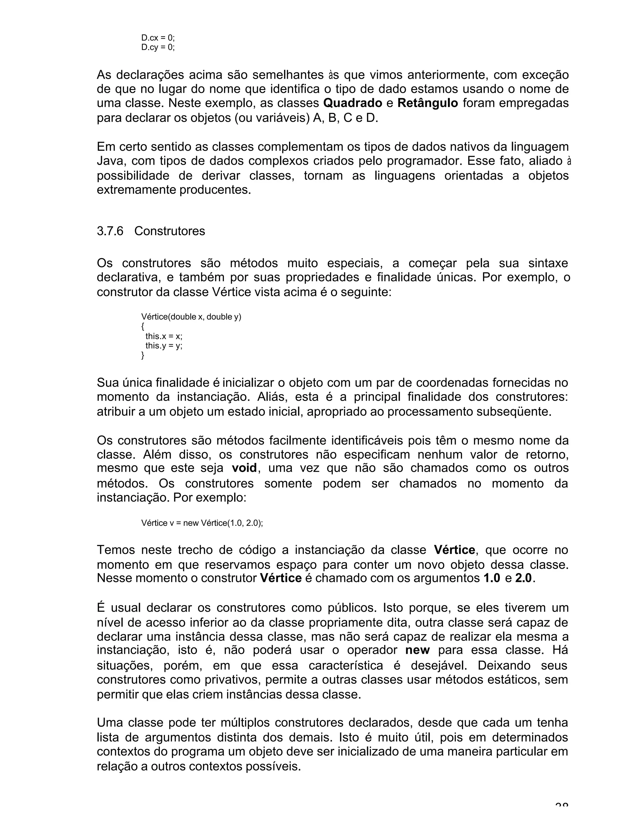 38
D.cx = 0;
D.cy = 0;
As declarações acima são semelhantes às que vimos anteriormente, com exceção
de que no lugar do nome que identifica o tipo de dado estamos usando o nome de
uma classe. Neste exemplo, as classes Quadrado e Retângulo foram empregadas
para declarar os objetos (ou variáveis) A, B, C e D.
Em certo sentido as classes complementam os tipos de dados nativos da linguagem
Java, com tipos de dados complexos criados pelo programador. Esse fato, aliado à
possibilidade de derivar classes, tornam as linguagens orientadas a objetos
extremamente producentes.
3.7.6 Construtores
Os construtores são métodos muito especiais, a começar pela sua sintaxe
declarativa, e também por suas propriedades e finalidade únicas. Por exemplo, o
construtor da classe Vértice vista acima é o seguinte:
Vértice(double x, double y)
{
this.x = x;
this.y = y;
}
Sua única finalidade é inicializar o objeto com um par de coordenadas fornecidas no
momento da instanciação. Aliás, esta é a principal finalidade dos construtores:
atribuir a um objeto um estado inicial, apropriado ao processamento subseqüente.
Os construtores são métodos facilmente identificáveis pois têm o mesmo nome da
classe. Além disso, os construtores não especificam nenhum valor de retorno,
mesmo que este seja void, uma vez que não são chamados como os outros
métodos. Os construtores somente podem ser chamados no momento da
instanciação. Por exemplo:
Vértice v = new Vértice(1.0, 2.0);
Temos neste trecho de código a instanciação da classe Vértice, que ocorre no
momento em que reservamos espaço para conter um novo objeto dessa classe.
Nesse momento o construtor Vértice é chamado com os argumentos 1.0 e 2.0.
É usual declarar os construtores como públicos. Isto porque, se eles tiverem um
nível de acesso inferior ao da classe propriamente dita, outra classe será capaz de
declarar uma instância dessa classe, mas não será capaz de realizar ela mesma a
instanciação, isto é, não poderá usar o operador new para essa classe. Há
situações, porém, em que essa característica é desejável. Deixando seus
construtores como privativos, permite a outras classes usar métodos estáticos, sem
permitir que elas criem instâncias dessa classe.
Uma classe pode ter múltiplos construtores declarados, desde que cada um tenha
lista de argumentos distinta dos demais. Isto é muito útil, pois em determinados
contextos do programa um objeto deve ser inicializado de uma maneira particular em
relação a outros contextos possíveis.
 