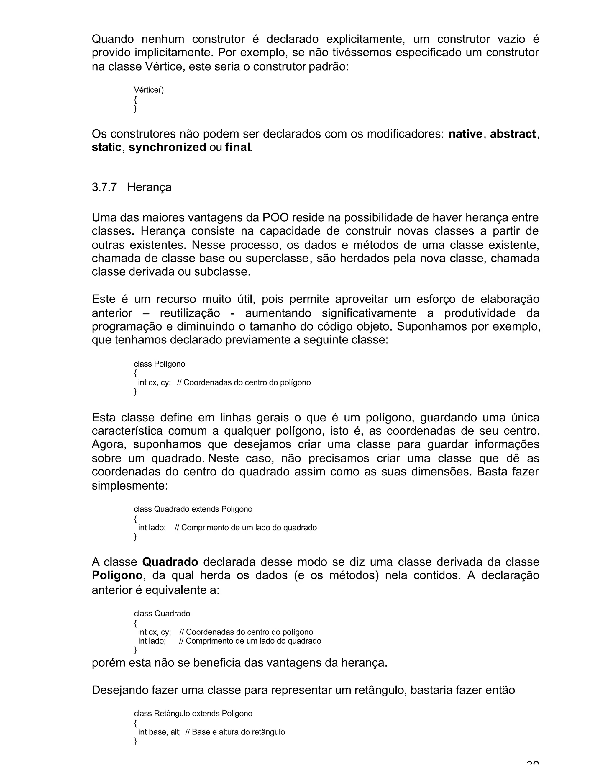 39
Quando nenhum construtor é declarado explicitamente, um construtor vazio é
provido implicitamente. Por exemplo, se não tivéssemos especificado um construtor
na classe Vértice, este seria o construtor padrão:
Vértice()
{
}
Os construtores não podem ser declarados com os modificadores: native, abstract,
static, synchronized ou final.
3.7.7 Herança
Uma das maiores vantagens da POO reside na possibilidade de haver herança entre
classes. Herança consiste na capacidade de construir novas classes a partir de
outras existentes. Nesse processo, os dados e métodos de uma classe existente,
chamada de classe base ou superclasse, são herdados pela nova classe, chamada
classe derivada ou subclasse.
Este é um recurso muito útil, pois permite aproveitar um esforço de elaboração
anterior – reutilização - aumentando significativamente a produtividade da
programação e diminuindo o tamanho do código objeto. Suponhamos por exemplo,
que tenhamos declarado previamente a seguinte classe:
class Polígono
{
int cx, cy; // Coordenadas do centro do polígono
}
Esta classe define em linhas gerais o que é um polígono, guardando uma única
característica comum a qualquer polígono, isto é, as coordenadas de seu centro.
Agora, suponhamos que desejamos criar uma classe para guardar informações
sobre um quadrado. Neste caso, não precisamos criar uma classe que dê as
coordenadas do centro do quadrado assim como as suas dimensões. Basta fazer
simplesmente:
class Quadrado extends Polígono
{
int lado; // Comprimento de um lado do quadrado
}
A classe Quadrado declarada desse modo se diz uma classe derivada da classe
Poligono, da qual herda os dados (e os métodos) nela contidos. A declaração
anterior é equivalente a:
class Quadrado
{
int cx, cy; // Coordenadas do centro do polígono
int lado; // Comprimento de um lado do quadrado
}
porém esta não se beneficia das vantagens da herança.
Desejando fazer uma classe para representar um retângulo, bastaria fazer então
class Retângulo extends Poligono
{
int base, alt; // Base e altura do retângulo
}
 