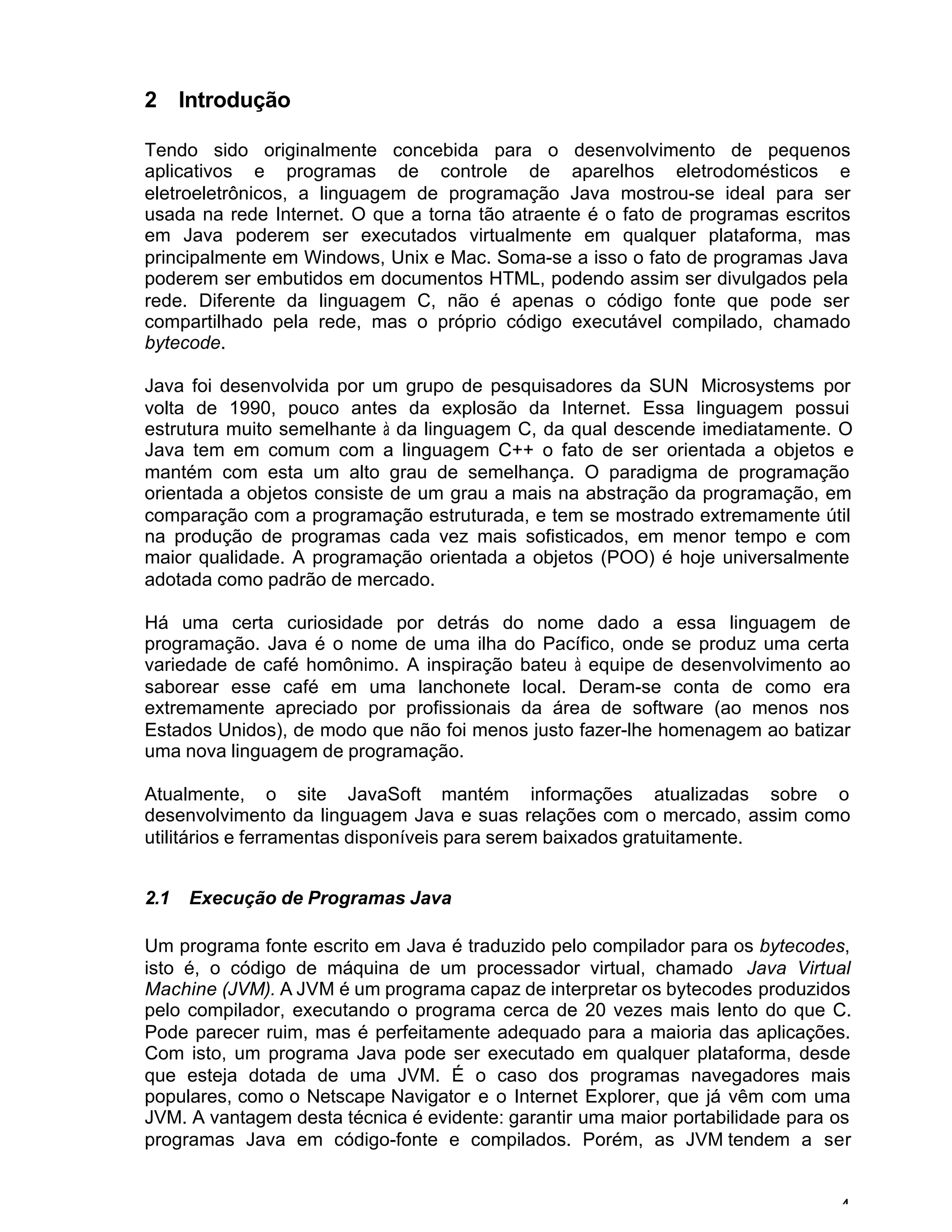 4
2 Introdução
Tendo sido originalmente concebida para o desenvolvimento de pequenos
aplicativos e programas de controle de aparelhos eletrodomésticos e
eletroeletrônicos, a linguagem de programação Java mostrou-se ideal para ser
usada na rede Internet. O que a torna tão atraente é o fato de programas escritos
em Java poderem ser executados virtualmente em qualquer plataforma, mas
principalmente em Windows, Unix e Mac. Soma-se a isso o fato de programas Java
poderem ser embutidos em documentos HTML, podendo assim ser divulgados pela
rede. Diferente da linguagem C, não é apenas o código fonte que pode ser
compartilhado pela rede, mas o próprio código executável compilado, chamado
bytecode.
Java foi desenvolvida por um grupo de pesquisadores da SUN Microsystems por
volta de 1990, pouco antes da explosão da Internet. Essa linguagem possui
estrutura muito semelhante à da linguagem C, da qual descende imediatamente. O
Java tem em comum com a linguagem C++ o fato de ser orientada a objetos e
mantém com esta um alto grau de semelhança. O paradigma de programação
orientada a objetos consiste de um grau a mais na abstração da programação, em
comparação com a programação estruturada, e tem se mostrado extremamente útil
na produção de programas cada vez mais sofisticados, em menor tempo e com
maior qualidade. A programação orientada a objetos (POO) é hoje universalmente
adotada como padrão de mercado.
Há uma certa curiosidade por detrás do nome dado a essa linguagem de
programação. Java é o nome de uma ilha do Pacífico, onde se produz uma certa
variedade de café homônimo. A inspiração bateu à equipe de desenvolvimento ao
saborear esse café em uma lanchonete local. Deram-se conta de como era
extremamente apreciado por profissionais da área de software (ao menos nos
Estados Unidos), de modo que não foi menos justo fazer-lhe homenagem ao batizar
uma nova linguagem de programação.
Atualmente, o site JavaSoft mantém informações atualizadas sobre o
desenvolvimento da linguagem Java e suas relações com o mercado, assim como
utilitários e ferramentas disponíveis para serem baixados gratuitamente.
2.1 Execução de Programas Java
Um programa fonte escrito em Java é traduzido pelo compilador para os bytecodes,
isto é, o código de máquina de um processador virtual, chamado Java Virtual
Machine (JVM). A JVM é um programa capaz de interpretar os bytecodes produzidos
pelo compilador, executando o programa cerca de 20 vezes mais lento do que C.
Pode parecer ruim, mas é perfeitamente adequado para a maioria das aplicações.
Com isto, um programa Java pode ser executado em qualquer plataforma, desde
que esteja dotada de uma JVM. É o caso dos programas navegadores mais
populares, como o Netscape Navigator e o Internet Explorer, que já vêm com uma
JVM. A vantagem desta técnica é evidente: garantir uma maior portabilidade para os
programas Java em código-fonte e compilados. Porém, as JVM tendem a ser
 