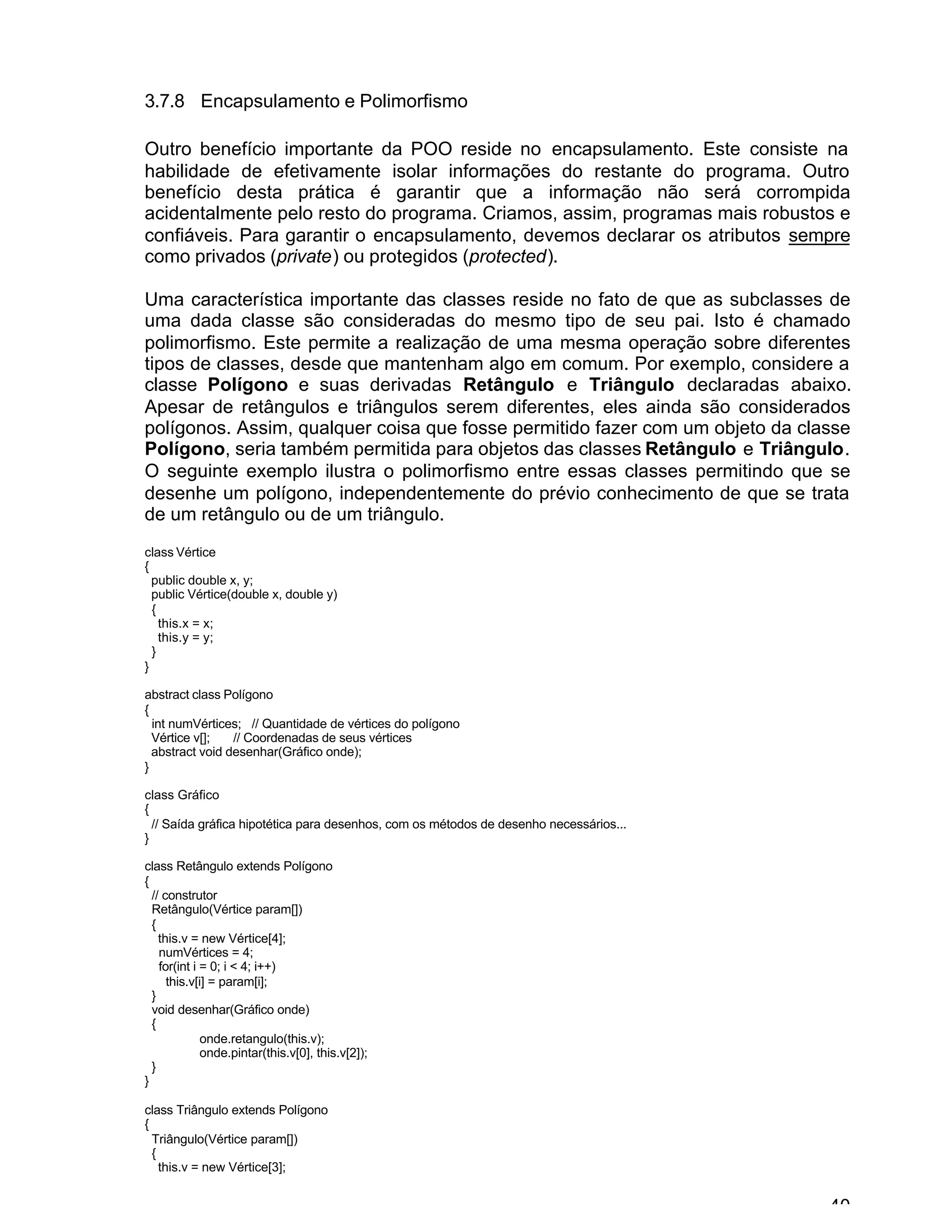40
3.7.8 Encapsulamento e Polimorfismo
Outro benefício importante da POO reside no encapsulamento. Este consiste na
habilidade de efetivamente isolar informações do restante do programa. Outro
benefício desta prática é garantir que a informação não será corrompida
acidentalmente pelo resto do programa. Criamos, assim, programas mais robustos e
confiáveis. Para garantir o encapsulamento, devemos declarar os atributos sempre
como privados (private) ou protegidos (protected).
Uma característica importante das classes reside no fato de que as subclasses de
uma dada classe são consideradas do mesmo tipo de seu pai. Isto é chamado
polimorfismo. Este permite a realização de uma mesma operação sobre diferentes
tipos de classes, desde que mantenham algo em comum. Por exemplo, considere a
classe Polígono e suas derivadas Retângulo e Triângulo declaradas abaixo.
Apesar de retângulos e triângulos serem diferentes, eles ainda são considerados
polígonos. Assim, qualquer coisa que fosse permitido fazer com um objeto da classe
Polígono, seria também permitida para objetos das classes Retângulo e Triângulo.
O seguinte exemplo ilustra o polimorfismo entre essas classes permitindo que se
desenhe um polígono, independentemente do prévio conhecimento de que se trata
de um retângulo ou de um triângulo.
class Vértice
{
public double x, y;
public Vértice(double x, double y)
{
this.x = x;
this.y = y;
}
}
abstract class Polígono
{
int numVértices; // Quantidade de vértices do polígono
Vértice v[]; // Coordenadas de seus vértices
abstract void desenhar(Gráfico onde);
}
class Gráfico
{
// Saída gráfica hipotética para desenhos, com os métodos de desenho necessários...
}
class Retângulo extends Polígono
{
// construtor
Retângulo(Vértice param[])
{
this.v = new Vértice[4];
numVértices = 4;
for(int i = 0; i < 4; i++)
this.v[i] = param[i];
}
void desenhar(Gráfico onde)
{
onde.retangulo(this.v);
onde.pintar(this.v[0], this.v[2]);
}
}
class Triângulo extends Polígono
{
Triângulo(Vértice param[])
{
this.v = new Vértice[3];
 