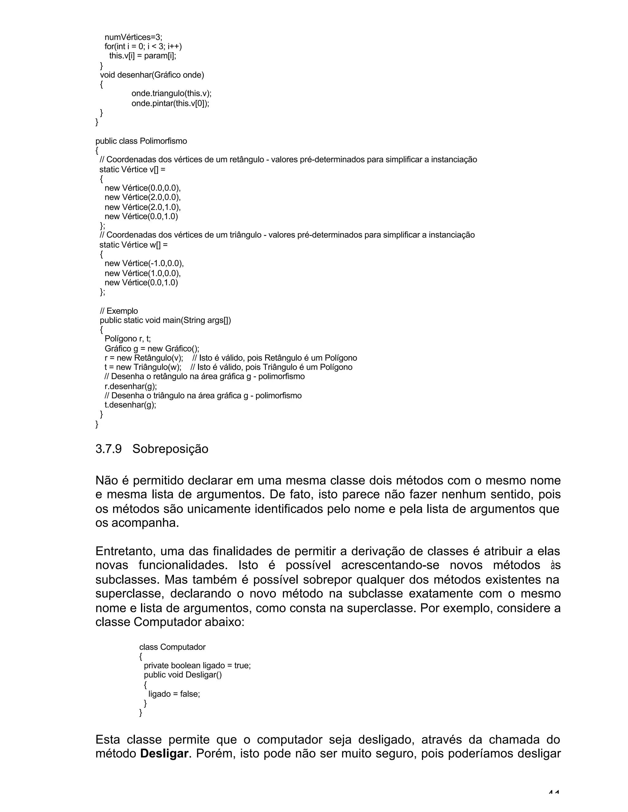 41
numVértices=3;
for(int i = 0; i < 3; i++)
this.v[i] = param[i];
}
void desenhar(Gráfico onde)
{
onde.triangulo(this.v);
onde.pintar(this.v[0]);
}
}
public class Polimorfismo
{
// Coordenadas dos vértices de um retângulo - valores pré-determinados para simplificar a instanciação
static Vértice v[] =
{
new Vértice(0.0,0.0),
new Vértice(2.0,0.0),
new Vértice(2.0,1.0),
new Vértice(0.0,1.0)
};
// Coordenadas dos vértices de um triângulo - valores pré-determinados para simplificar a instanciação
static Vértice w[] =
{
new Vértice(-1.0,0.0),
new Vértice(1.0,0.0),
new Vértice(0.0,1.0)
};
// Exemplo
public static void main(String args[])
{
Polígono r, t;
Gráfico g = new Gráfico();
r = new Retângulo(v); // Isto é válido, pois Retângulo é um Polígono
t = new Triângulo(w); // Isto é válido, pois Triângulo é um Polígono
// Desenha o retângulo na área gráfica g - polimorfismo
r.desenhar(g);
// Desenha o triângulo na área gráfica g - polimorfismo
t.desenhar(g);
}
}
3.7.9 Sobreposição
Não é permitido declarar em uma mesma classe dois métodos com o mesmo nome
e mesma lista de argumentos. De fato, isto parece não fazer nenhum sentido, pois
os métodos são unicamente identificados pelo nome e pela lista de argumentos que
os acompanha.
Entretanto, uma das finalidades de permitir a derivação de classes é atribuir a elas
novas funcionalidades. Isto é possível acrescentando-se novos métodos às
subclasses. Mas também é possível sobrepor qualquer dos métodos existentes na
superclasse, declarando o novo método na subclasse exatamente com o mesmo
nome e lista de argumentos, como consta na superclasse. Por exemplo, considere a
classe Computador abaixo:
class Computador
{
private boolean ligado = true;
public void Desligar()
{
ligado = false;
}
}
Esta classe permite que o computador seja desligado, através da chamada do
método Desligar. Porém, isto pode não ser muito seguro, pois poderíamos desligar
 