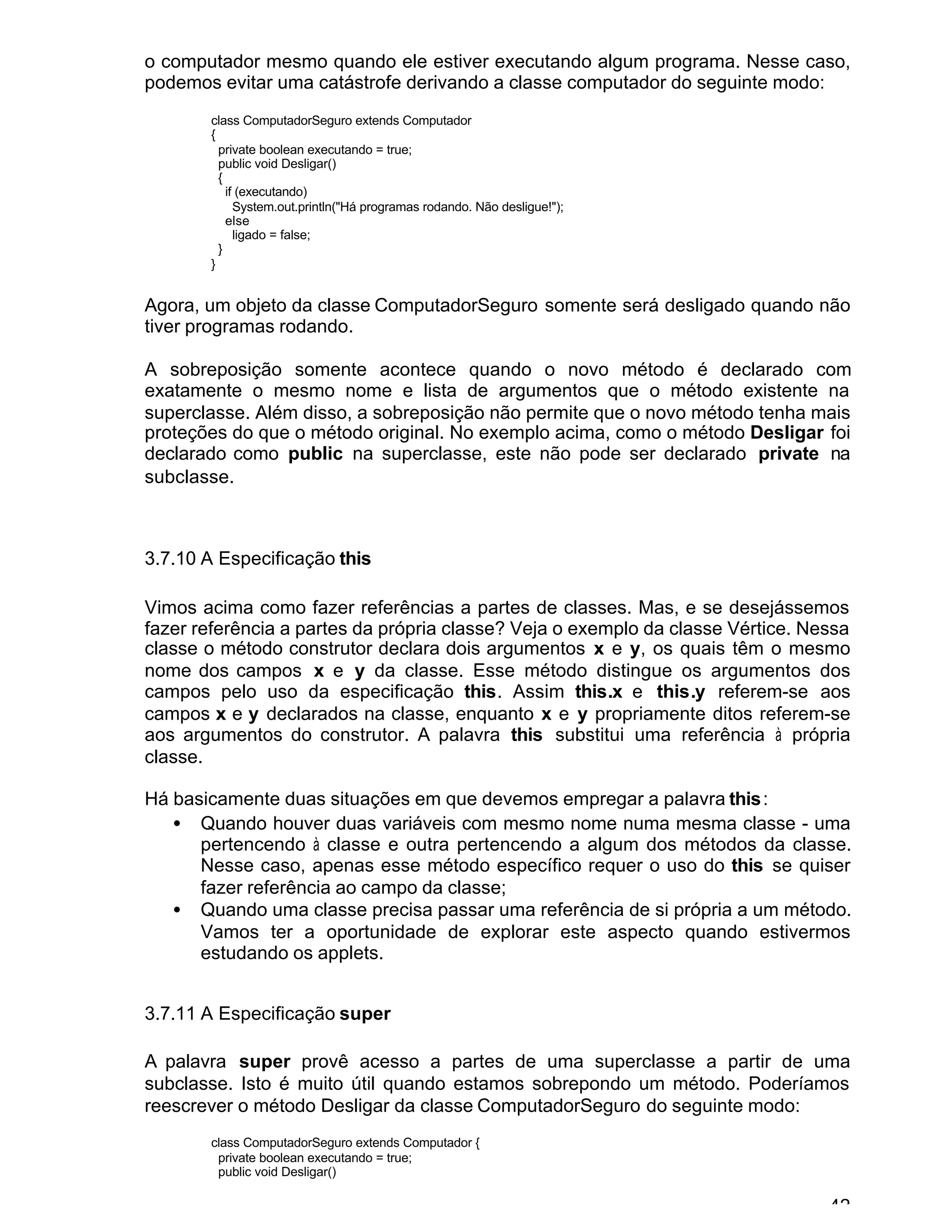42
o computador mesmo quando ele estiver executando algum programa. Nesse caso,
podemos evitar uma catástrofe derivando a classe computador do seguinte modo:
class ComputadorSeguro extends Computador
{
private boolean executando = true;
public void Desligar()
{
if (executando)
System.out.println("Há programas rodando. Não desligue!");
else
ligado = false;
}
}
Agora, um objeto da classe ComputadorSeguro somente será desligado quando não
tiver programas rodando.
A sobreposição somente acontece quando o novo método é declarado com
exatamente o mesmo nome e lista de argumentos que o método existente na
superclasse. Além disso, a sobreposição não permite que o novo método tenha mais
proteções do que o método original. No exemplo acima, como o método Desligar foi
declarado como public na superclasse, este não pode ser declarado private na
subclasse.
3.7.10 A Especificação this
Vimos acima como fazer referências a partes de classes. Mas, e se desejássemos
fazer referência a partes da própria classe? Veja o exemplo da classe Vértice. Nessa
classe o método construtor declara dois argumentos x e y, os quais têm o mesmo
nome dos campos x e y da classe. Esse método distingue os argumentos dos
campos pelo uso da especificação this. Assim this.x e this.y referem-se aos
campos x e y declarados na classe, enquanto x e y propriamente ditos referem-se
aos argumentos do construtor. A palavra this substitui uma referência à própria
classe.
Há basicamente duas situações em que devemos empregar a palavra this:
• Quando houver duas variáveis com mesmo nome numa mesma classe - uma
pertencendo à classe e outra pertencendo a algum dos métodos da classe.
Nesse caso, apenas esse método específico requer o uso do this se quiser
fazer referência ao campo da classe;
• Quando uma classe precisa passar uma referência de si própria a um método.
Vamos ter a oportunidade de explorar este aspecto quando estivermos
estudando os applets.
3.7.11 A Especificação super
A palavra super provê acesso a partes de uma superclasse a partir de uma
subclasse. Isto é muito útil quando estamos sobrepondo um método. Poderíamos
reescrever o método Desligar da classe ComputadorSeguro do seguinte modo:
class ComputadorSeguro extends Computador {
private boolean executando = true;
public void Desligar()
 