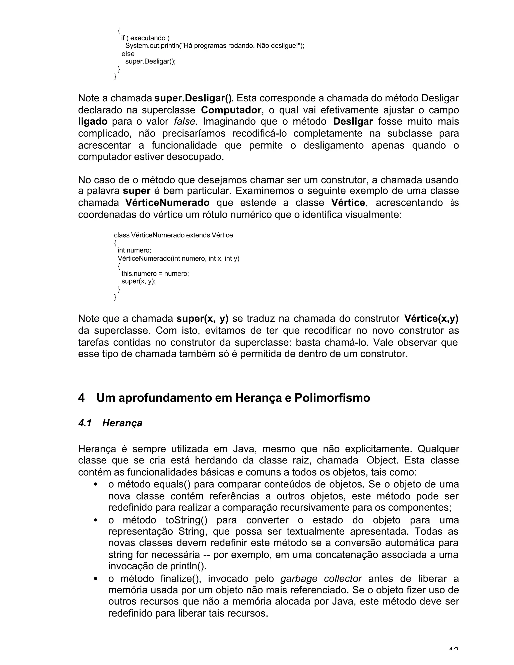 43
{
if ( executando )
System.out.println("Há programas rodando. Não desligue!");
else
super.Desligar();
}
}
Note a chamada super.Desligar(). Esta corresponde a chamada do método Desligar
declarado na superclasse Computador, o qual vai efetivamente ajustar o campo
ligado para o valor false. Imaginando que o método Desligar fosse muito mais
complicado, não precisaríamos recodificá-lo completamente na subclasse para
acrescentar a funcionalidade que permite o desligamento apenas quando o
computador estiver desocupado.
No caso de o método que desejamos chamar ser um construtor, a chamada usando
a palavra super é bem particular. Examinemos o seguinte exemplo de uma classe
chamada VérticeNumerado que estende a classe Vértice, acrescentando às
coordenadas do vértice um rótulo numérico que o identifica visualmente:
class VérticeNumerado extends Vértice
{
int numero;
VérticeNumerado(int numero, int x, int y)
{
this.numero = numero;
super(x, y);
}
}
Note que a chamada super(x, y) se traduz na chamada do construtor Vértice(x,y)
da superclasse. Com isto, evitamos de ter que recodificar no novo construtor as
tarefas contidas no construtor da superclasse: basta chamá-lo. Vale observar que
esse tipo de chamada também só é permitida de dentro de um construtor.
4 Um aprofundamento em Herança e Polimorfismo
4.1 Herança
Herança é sempre utilizada em Java, mesmo que não explicitamente. Qualquer
classe que se cria está herdando da classe raiz, chamada Object. Esta classe
contém as funcionalidades básicas e comuns a todos os objetos, tais como:
• o método equals() para comparar conteúdos de objetos. Se o objeto de uma
nova classe contém referências a outros objetos, este método pode ser
redefinido para realizar a comparação recursivamente para os componentes;
• o método toString() para converter o estado do objeto para uma
representação String, que possa ser textualmente apresentada. Todas as
novas classes devem redefinir este método se a conversão automática para
string for necessária -- por exemplo, em uma concatenação associada a uma
invocação de println().
• o método finalize(), invocado pelo garbage collector antes de liberar a
memória usada por um objeto não mais referenciado. Se o objeto fizer uso de
outros recursos que não a memória alocada por Java, este método deve ser
redefinido para liberar tais recursos.
 