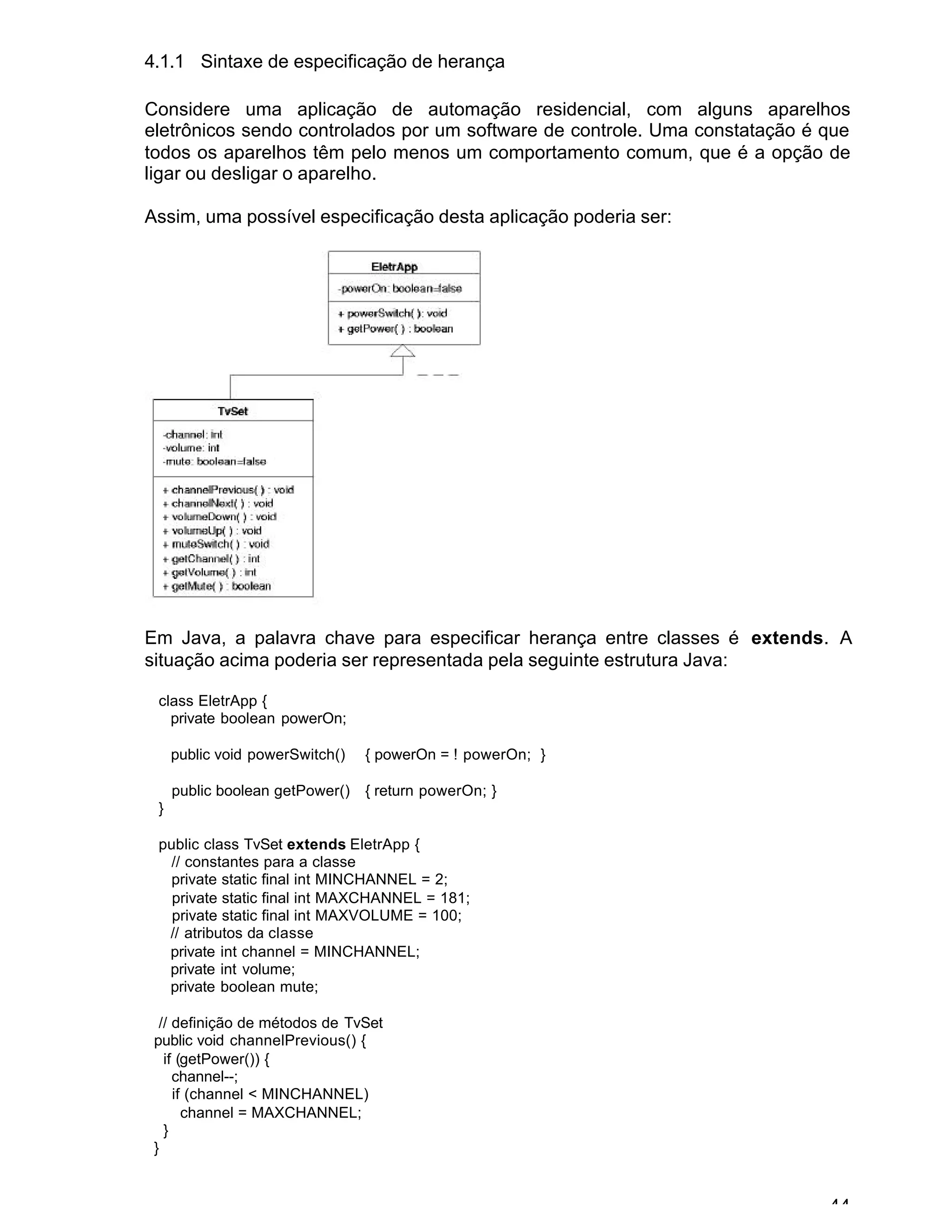 44
4.1.1 Sintaxe de especificação de herança
Considere uma aplicação de automação residencial, com alguns aparelhos
eletrônicos sendo controlados por um software de controle. Uma constatação é que
todos os aparelhos têm pelo menos um comportamento comum, que é a opção de
ligar ou desligar o aparelho.
Assim, uma possível especificação desta aplicação poderia ser:
Em Java, a palavra chave para especificar herança entre classes é extends. A
situação acima poderia ser representada pela seguinte estrutura Java:
class EletrApp {
private boolean powerOn;
public void powerSwitch() { powerOn = ! powerOn; }
public boolean getPower() { return powerOn; }
}
public class TvSet extends EletrApp {
// constantes para a classe
private static final int MINCHANNEL = 2;
private static final int MAXCHANNEL = 181;
private static final int MAXVOLUME = 100;
// atributos da classe
private int channel = MINCHANNEL;
private int volume;
private boolean mute;
// definição de métodos de TvSet
public void channelPrevious() {
if (getPower()) {
channel--;
if (channel < MINCHANNEL)
channel = MAXCHANNEL;
}
}
 