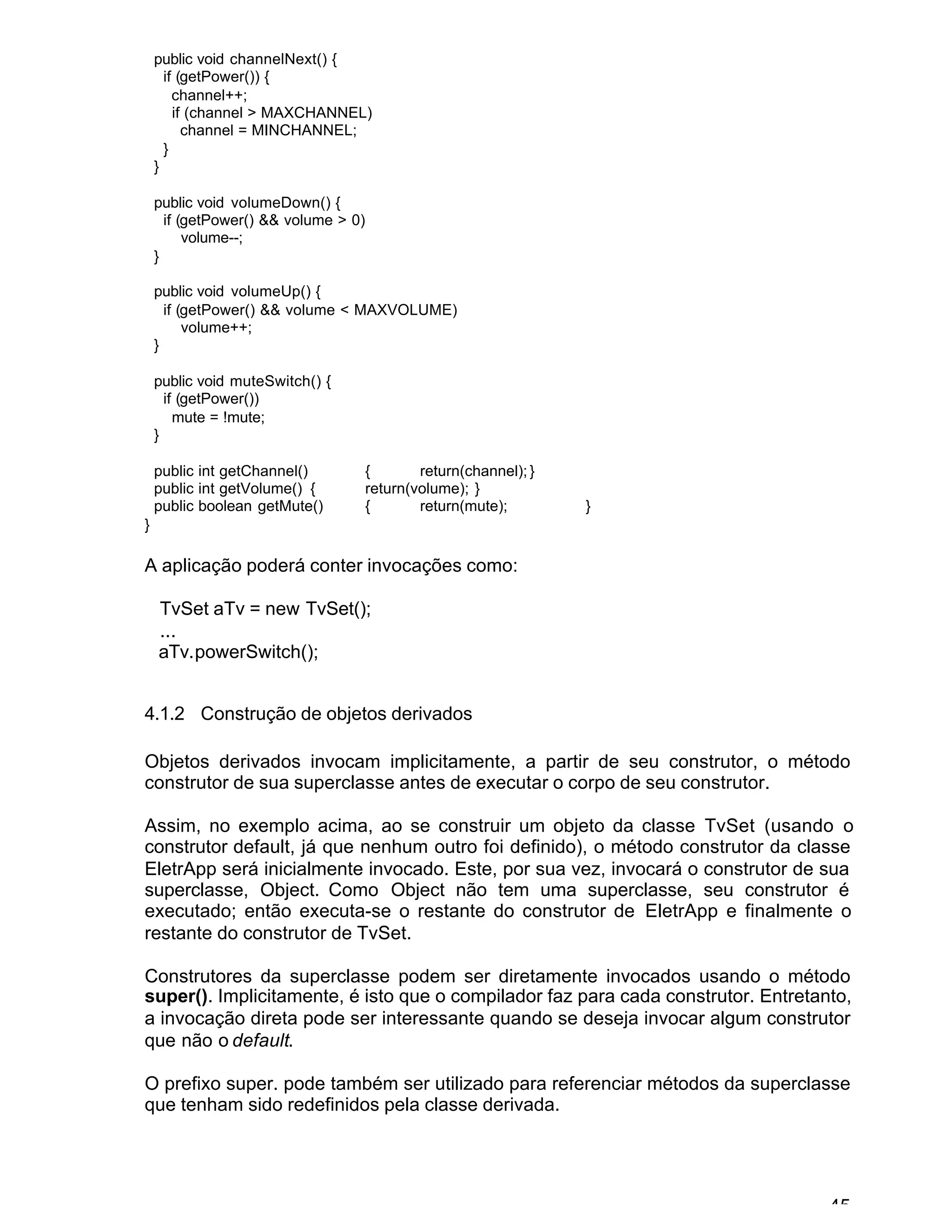 45
public void channelNext() {
if (getPower()) {
channel++;
if (channel > MAXCHANNEL)
channel = MINCHANNEL;
}
}
public void volumeDown() {
if (getPower() && volume > 0)
volume--;
}
public void volumeUp() {
if (getPower() && volume < MAXVOLUME)
volume++;
}
public void muteSwitch() {
if (getPower())
mute = !mute;
}
public int getChannel() { return(channel); }
public int getVolume() { return(volume); }
public boolean getMute() { return(mute); }
}
A aplicação poderá conter invocações como:
TvSet aTv = new TvSet();
...
aTv.powerSwitch();
4.1.2 Construção de objetos derivados
Objetos derivados invocam implicitamente, a partir de seu construtor, o método
construtor de sua superclasse antes de executar o corpo de seu construtor.
Assim, no exemplo acima, ao se construir um objeto da classe TvSet (usando o
construtor default, já que nenhum outro foi definido), o método construtor da classe
EletrApp será inicialmente invocado. Este, por sua vez, invocará o construtor de sua
superclasse, Object. Como Object não tem uma superclasse, seu construtor é
executado; então executa-se o restante do construtor de EletrApp e finalmente o
restante do construtor de TvSet.
Construtores da superclasse podem ser diretamente invocados usando o método
super(). Implicitamente, é isto que o compilador faz para cada construtor. Entretanto,
a invocação direta pode ser interessante quando se deseja invocar algum construtor
que não o default.
O prefixo super. pode também ser utilizado para referenciar métodos da superclasse
que tenham sido redefinidos pela classe derivada.
 