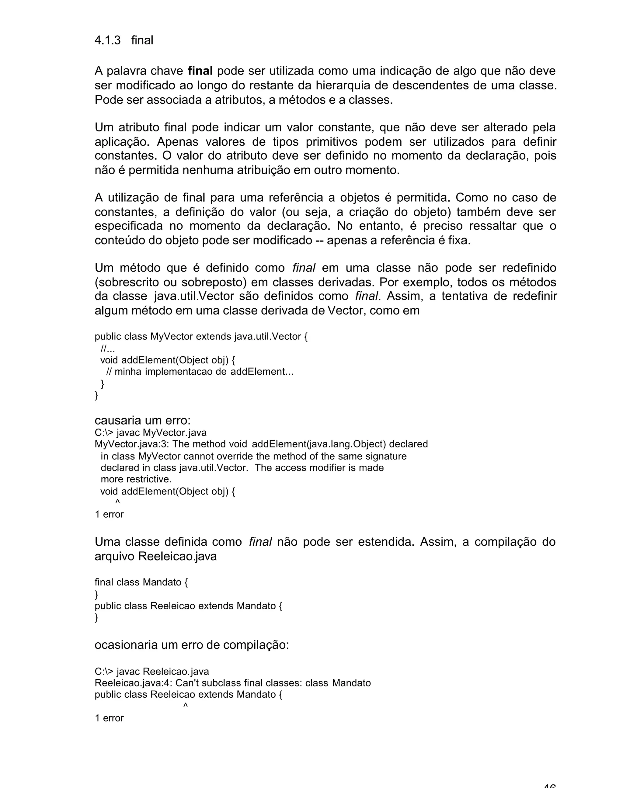 46
4.1.3 final
A palavra chave final pode ser utilizada como uma indicação de algo que não deve
ser modificado ao longo do restante da hierarquia de descendentes de uma classe.
Pode ser associada a atributos, a métodos e a classes.
Um atributo final pode indicar um valor constante, que não deve ser alterado pela
aplicação. Apenas valores de tipos primitivos podem ser utilizados para definir
constantes. O valor do atributo deve ser definido no momento da declaração, pois
não é permitida nenhuma atribuição em outro momento.
A utilização de final para uma referência a objetos é permitida. Como no caso de
constantes, a definição do valor (ou seja, a criação do objeto) também deve ser
especificada no momento da declaração. No entanto, é preciso ressaltar que o
conteúdo do objeto pode ser modificado -- apenas a referência é fixa.
Um método que é definido como final em uma classe não pode ser redefinido
(sobrescrito ou sobreposto) em classes derivadas. Por exemplo, todos os métodos
da classe java.util.Vector são definidos como final. Assim, a tentativa de redefinir
algum método em uma classe derivada de Vector, como em
public class MyVector extends java.util.Vector {
//...
void addElement(Object obj) {
// minha implementacao de addElement...
}
}
causaria um erro:
C:> javac MyVector.java
MyVector.java:3: The method void addElement(java.lang.Object) declared
in class MyVector cannot override the method of the same signature
declared in class java.util.Vector. The access modifier is made
more restrictive.
void addElement(Object obj) {
^
1 error
Uma classe definida como final não pode ser estendida. Assim, a compilação do
arquivo Reeleicao.java
final class Mandato {
}
public class Reeleicao extends Mandato {
}
ocasionaria um erro de compilação:
C:> javac Reeleicao.java
Reeleicao.java:4: Can't subclass final classes: class Mandato
public class Reeleicao extends Mandato {
^
1 error
 