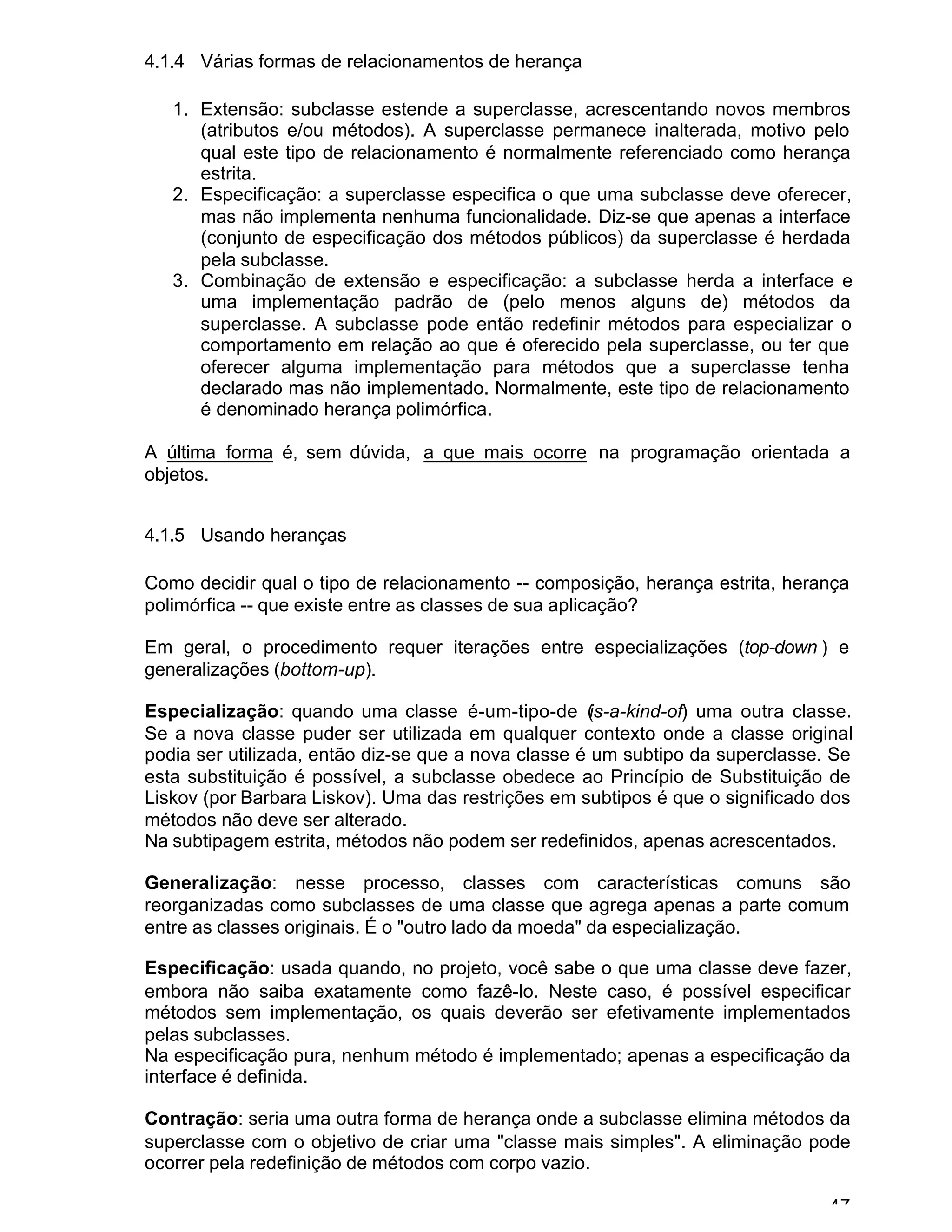 47
4.1.4 Várias formas de relacionamentos de herança
1. Extensão: subclasse estende a superclasse, acrescentando novos membros
(atributos e/ou métodos). A superclasse permanece inalterada, motivo pelo
qual este tipo de relacionamento é normalmente referenciado como herança
estrita.
2. Especificação: a superclasse especifica o que uma subclasse deve oferecer,
mas não implementa nenhuma funcionalidade. Diz-se que apenas a interface
(conjunto de especificação dos métodos públicos) da superclasse é herdada
pela subclasse.
3. Combinação de extensão e especificação: a subclasse herda a interface e
uma implementação padrão de (pelo menos alguns de) métodos da
superclasse. A subclasse pode então redefinir métodos para especializar o
comportamento em relação ao que é oferecido pela superclasse, ou ter que
oferecer alguma implementação para métodos que a superclasse tenha
declarado mas não implementado. Normalmente, este tipo de relacionamento
é denominado herança polimórfica.
A última forma é, sem dúvida, a que mais ocorre na programação orientada a
objetos.
4.1.5 Usando heranças
Como decidir qual o tipo de relacionamento -- composição, herança estrita, herança
polimórfica -- que existe entre as classes de sua aplicação?
Em geral, o procedimento requer iterações entre especializações (top-down ) e
generalizações (bottom-up).
Especialização: quando uma classe é-um-tipo-de (is-a-kind-of) uma outra classe.
Se a nova classe puder ser utilizada em qualquer contexto onde a classe original
podia ser utilizada, então diz-se que a nova classe é um subtipo da superclasse. Se
esta substituição é possível, a subclasse obedece ao Princípio de Substituição de
Liskov (por Barbara Liskov). Uma das restrições em subtipos é que o significado dos
métodos não deve ser alterado.
Na subtipagem estrita, métodos não podem ser redefinidos, apenas acrescentados.
Generalização: nesse processo, classes com características comuns são
reorganizadas como subclasses de uma classe que agrega apenas a parte comum
entre as classes originais. É o "outro lado da moeda" da especialização.
Especificação: usada quando, no projeto, você sabe o que uma classe deve fazer,
embora não saiba exatamente como fazê-lo. Neste caso, é possível especificar
métodos sem implementação, os quais deverão ser efetivamente implementados
pelas subclasses.
Na especificação pura, nenhum método é implementado; apenas a especificação da
interface é definida.
Contração: seria uma outra forma de herança onde a subclasse elimina métodos da
superclasse com o objetivo de criar uma "classe mais simples". A eliminação pode
ocorrer pela redefinição de métodos com corpo vazio.
 