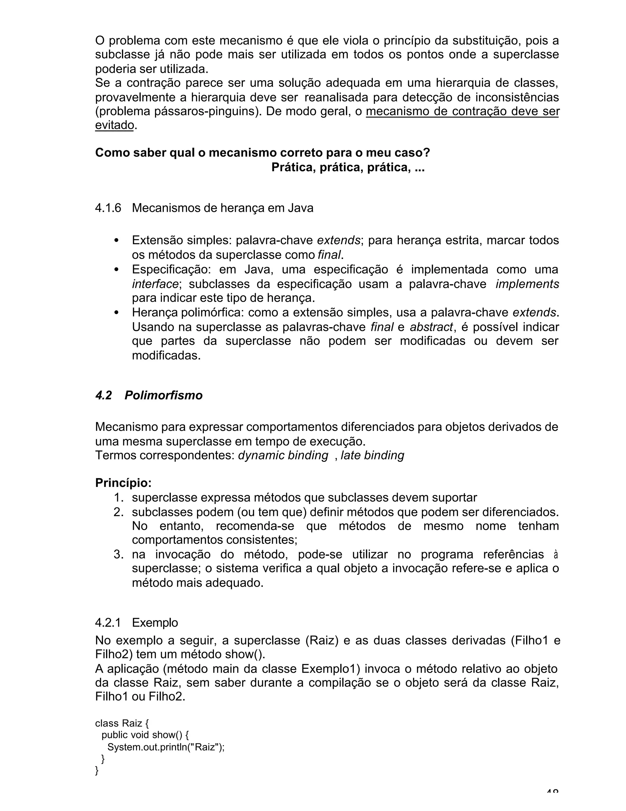 48
O problema com este mecanismo é que ele viola o princípio da substituição, pois a
subclasse já não pode mais ser utilizada em todos os pontos onde a superclasse
poderia ser utilizada.
Se a contração parece ser uma solução adequada em uma hierarquia de classes,
provavelmente a hierarquia deve ser reanalisada para detecção de inconsistências
(problema pássaros-pinguins). De modo geral, o mecanismo de contração deve ser
evitado.
Como saber qual o mecanismo correto para o meu caso?
Prática, prática, prática, ...
4.1.6 Mecanismos de herança em Java
• Extensão simples: palavra-chave extends; para herança estrita, marcar todos
os métodos da superclasse como final.
• Especificação: em Java, uma especificação é implementada como uma
interface; subclasses da especificação usam a palavra-chave implements
para indicar este tipo de herança.
• Herança polimórfica: como a extensão simples, usa a palavra-chave extends.
Usando na superclasse as palavras-chave final e abstract, é possível indicar
que partes da superclasse não podem ser modificadas ou devem ser
modificadas.
4.2 Polimorfismo
Mecanismo para expressar comportamentos diferenciados para objetos derivados de
uma mesma superclasse em tempo de execução.
Termos correspondentes: dynamic binding , late binding
Princípio:
1. superclasse expressa métodos que subclasses devem suportar
2. subclasses podem (ou tem que) definir métodos que podem ser diferenciados.
No entanto, recomenda-se que métodos de mesmo nome tenham
comportamentos consistentes;
3. na invocação do método, pode-se utilizar no programa referências à
superclasse; o sistema verifica a qual objeto a invocação refere-se e aplica o
método mais adequado.
4.2.1 Exemplo
No exemplo a seguir, a superclasse (Raiz) e as duas classes derivadas (Filho1 e
Filho2) tem um método show().
A aplicação (método main da classe Exemplo1) invoca o método relativo ao objeto
da classe Raiz, sem saber durante a compilação se o objeto será da classe Raiz,
Filho1 ou Filho2.
class Raiz {
public void show() {
System.out.println("Raiz");
}
}
 