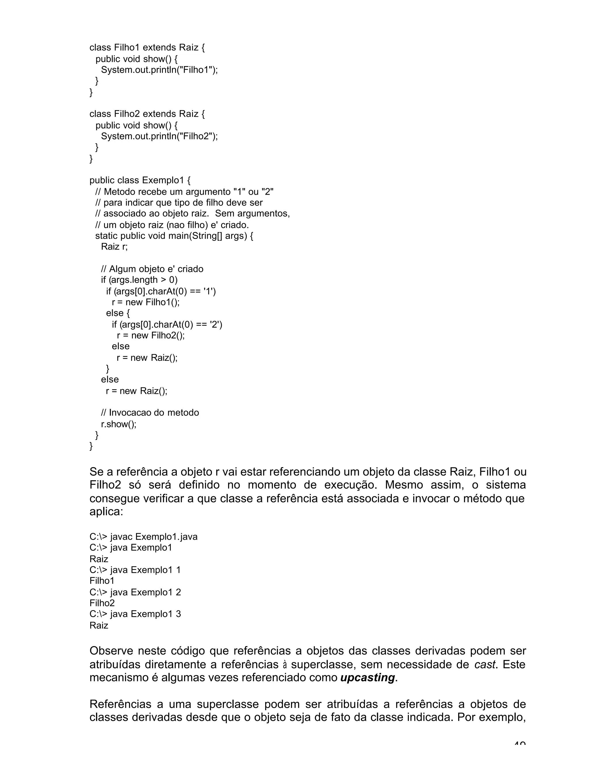 49
class Filho1 extends Raiz {
public void show() {
System.out.println("Filho1");
}
}
class Filho2 extends Raiz {
public void show() {
System.out.println("Filho2");
}
}
public class Exemplo1 {
// Metodo recebe um argumento "1" ou "2"
// para indicar que tipo de filho deve ser
// associado ao objeto raiz. Sem argumentos,
// um objeto raiz (nao filho) e' criado.
static public void main(String[] args) {
Raiz r;
// Algum objeto e' criado
if (args.length > 0)
if (args[0].charAt(0) == '1')
r = new Filho1();
else {
if (args[0].charAt(0) == '2')
r = new Filho2();
else
r = new Raiz();
}
else
r = new Raiz();
// Invocacao do metodo
r.show();
}
}
Se a referência a objeto r vai estar referenciando um objeto da classe Raiz, Filho1 ou
Filho2 só será definido no momento de execução. Mesmo assim, o sistema
consegue verificar a que classe a referência está associada e invocar o método que
aplica:
C:> javac Exemplo1.java
C:> java Exemplo1
Raiz
C:> java Exemplo1 1
Filho1
C:> java Exemplo1 2
Filho2
C:> java Exemplo1 3
Raiz
Observe neste código que referências a objetos das classes derivadas podem ser
atribuídas diretamente a referências à superclasse, sem necessidade de cast. Este
mecanismo é algumas vezes referenciado como upcasting.
Referências a uma superclasse podem ser atribuídas a referências a objetos de
classes derivadas desde que o objeto seja de fato da classe indicada. Por exemplo,
 
