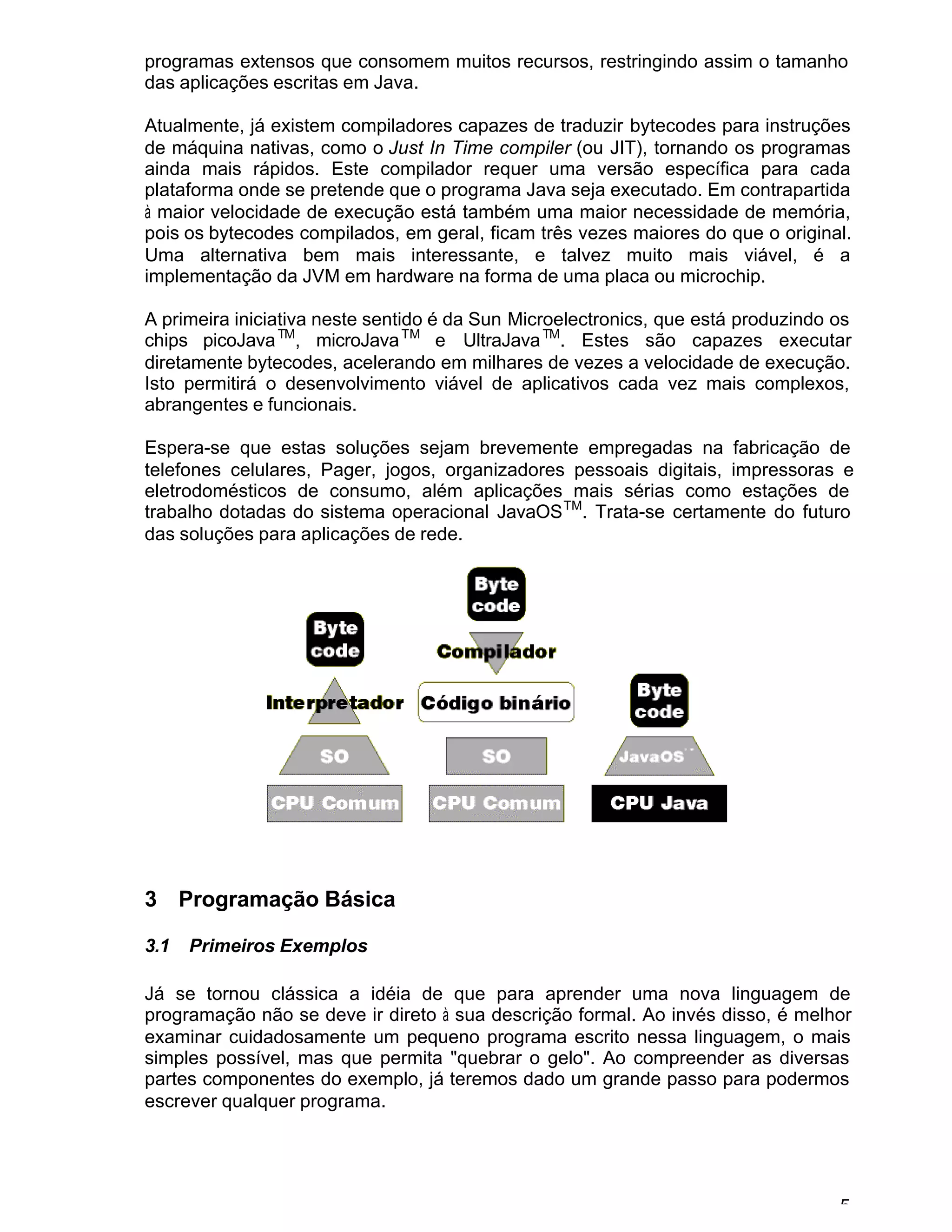5
programas extensos que consomem muitos recursos, restringindo assim o tamanho
das aplicações escritas em Java.
Atualmente, já existem compiladores capazes de traduzir bytecodes para instruções
de máquina nativas, como o Just In Time compiler (ou JIT), tornando os programas
ainda mais rápidos. Este compilador requer uma versão específica para cada
plataforma onde se pretende que o programa Java seja executado. Em contrapartida
à maior velocidade de execução está também uma maior necessidade de memória,
pois os bytecodes compilados, em geral, ficam três vezes maiores do que o original.
Uma alternativa bem mais interessante, e talvez muito mais viável, é a
implementação da JVM em hardware na forma de uma placa ou microchip.
A primeira iniciativa neste sentido é da Sun Microelectronics, que está produzindo os
chips picoJavaTM
, microJavaTM
e UltraJavaTM
. Estes são capazes executar
diretamente bytecodes, acelerando em milhares de vezes a velocidade de execução.
Isto permitirá o desenvolvimento viável de aplicativos cada vez mais complexos,
abrangentes e funcionais.
Espera-se que estas soluções sejam brevemente empregadas na fabricação de
telefones celulares, Pager, jogos, organizadores pessoais digitais, impressoras e
eletrodomésticos de consumo, além aplicações mais sérias como estações de
trabalho dotadas do sistema operacional JavaOSTM
. Trata-se certamente do futuro
das soluções para aplicações de rede.
3 Programação Básica
3.1 Primeiros Exemplos
Já se tornou clássica a idéia de que para aprender uma nova linguagem de
programação não se deve ir direto à sua descrição formal. Ao invés disso, é melhor
examinar cuidadosamente um pequeno programa escrito nessa linguagem, o mais
simples possível, mas que permita "quebrar o gelo". Ao compreender as diversas
partes componentes do exemplo, já teremos dado um grande passo para podermos
escrever qualquer programa.
 
