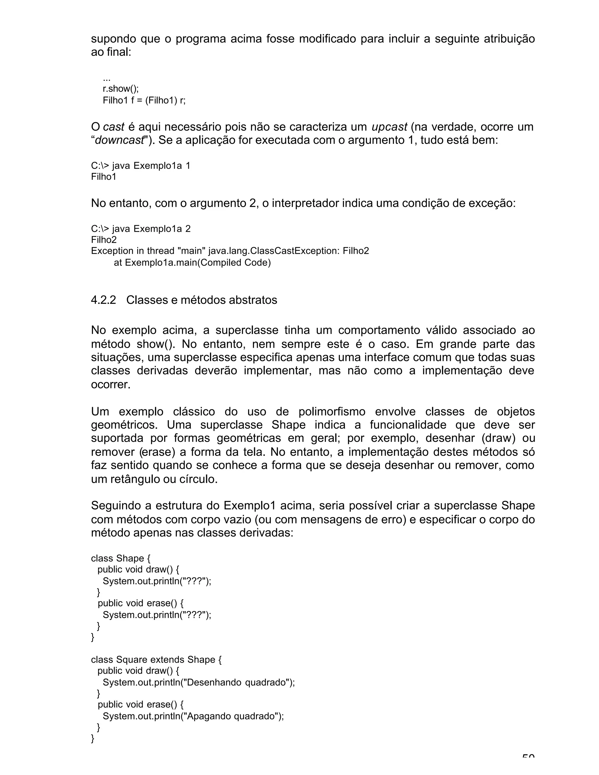 50
supondo que o programa acima fosse modificado para incluir a seguinte atribuição
ao final:
...
r.show();
Filho1 f = (Filho1) r;
O cast é aqui necessário pois não se caracteriza um upcast (na verdade, ocorre um
“downcast"). Se a aplicação for executada com o argumento 1, tudo está bem:
C:> java Exemplo1a 1
Filho1
No entanto, com o argumento 2, o interpretador indica uma condição de exceção:
C:> java Exemplo1a 2
Filho2
Exception in thread "main" java.lang.ClassCastException: Filho2
at Exemplo1a.main(Compiled Code)
4.2.2 Classes e métodos abstratos
No exemplo acima, a superclasse tinha um comportamento válido associado ao
método show(). No entanto, nem sempre este é o caso. Em grande parte das
situações, uma superclasse especifica apenas uma interface comum que todas suas
classes derivadas deverão implementar, mas não como a implementação deve
ocorrer.
Um exemplo clássico do uso de polimorfismo envolve classes de objetos
geométricos. Uma superclasse Shape indica a funcionalidade que deve ser
suportada por formas geométricas em geral; por exemplo, desenhar (draw) ou
remover (erase) a forma da tela. No entanto, a implementação destes métodos só
faz sentido quando se conhece a forma que se deseja desenhar ou remover, como
um retângulo ou círculo.
Seguindo a estrutura do Exemplo1 acima, seria possível criar a superclasse Shape
com métodos com corpo vazio (ou com mensagens de erro) e especificar o corpo do
método apenas nas classes derivadas:
class Shape {
public void draw() {
System.out.println("???");
}
public void erase() {
System.out.println("???");
}
}
class Square extends Shape {
public void draw() {
System.out.println("Desenhando quadrado");
}
public void erase() {
System.out.println("Apagando quadrado");
}
}
 