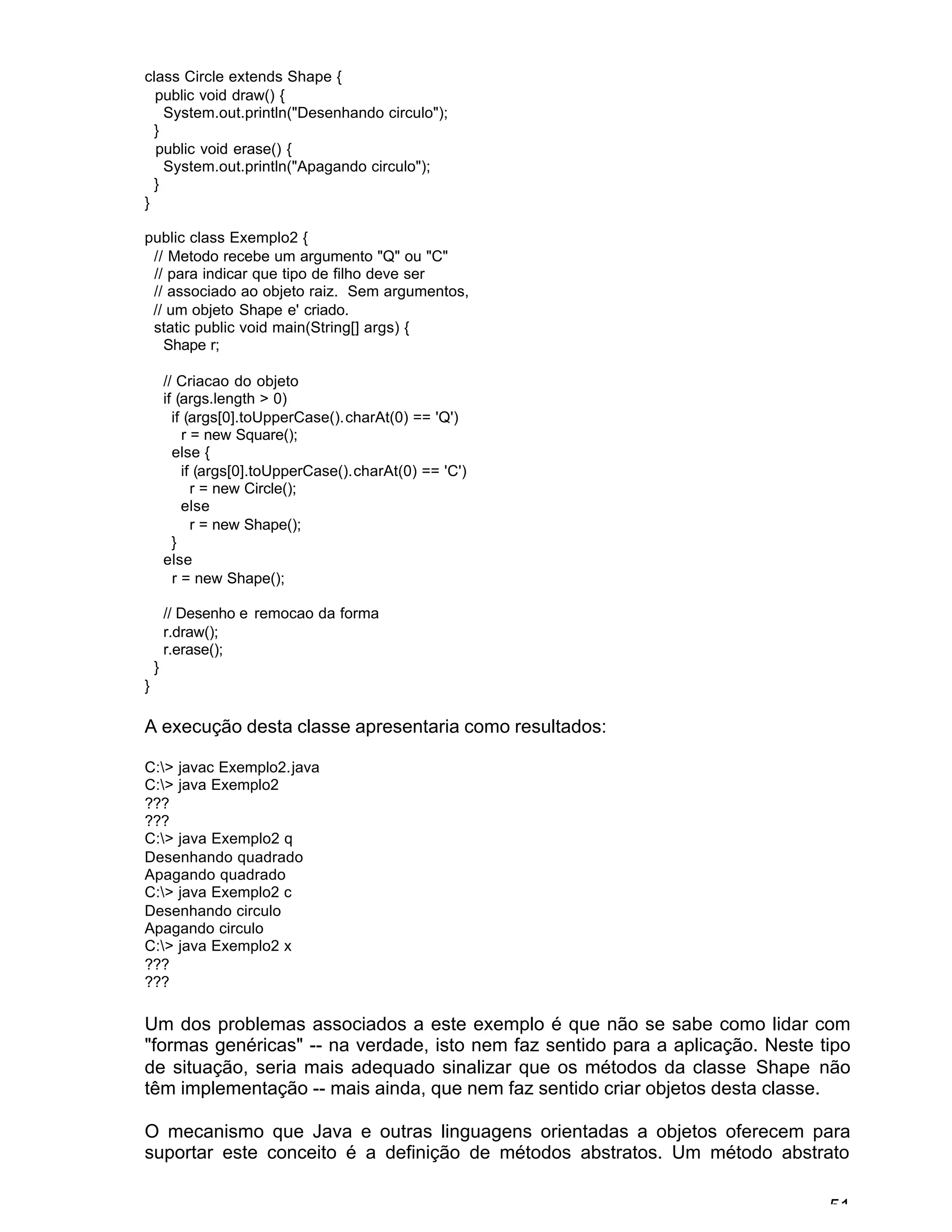 51
class Circle extends Shape {
public void draw() {
System.out.println("Desenhando circulo");
}
public void erase() {
System.out.println("Apagando circulo");
}
}
public class Exemplo2 {
// Metodo recebe um argumento "Q" ou "C"
// para indicar que tipo de filho deve ser
// associado ao objeto raiz. Sem argumentos,
// um objeto Shape e' criado.
static public void main(String[] args) {
Shape r;
// Criacao do objeto
if (args.length > 0)
if (args[0].toUpperCase().charAt(0) == 'Q')
r = new Square();
else {
if (args[0].toUpperCase().charAt(0) == 'C')
r = new Circle();
else
r = new Shape();
}
else
r = new Shape();
// Desenho e remocao da forma
r.draw();
r.erase();
}
}
A execução desta classe apresentaria como resultados:
C:> javac Exemplo2.java
C:> java Exemplo2
???
???
C:> java Exemplo2 q
Desenhando quadrado
Apagando quadrado
C:> java Exemplo2 c
Desenhando circulo
Apagando circulo
C:> java Exemplo2 x
???
???
Um dos problemas associados a este exemplo é que não se sabe como lidar com
"formas genéricas" -- na verdade, isto nem faz sentido para a aplicação. Neste tipo
de situação, seria mais adequado sinalizar que os métodos da classe Shape não
têm implementação -- mais ainda, que nem faz sentido criar objetos desta classe.
O mecanismo que Java e outras linguagens orientadas a objetos oferecem para
suportar este conceito é a definição de métodos abstratos. Um método abstrato
 