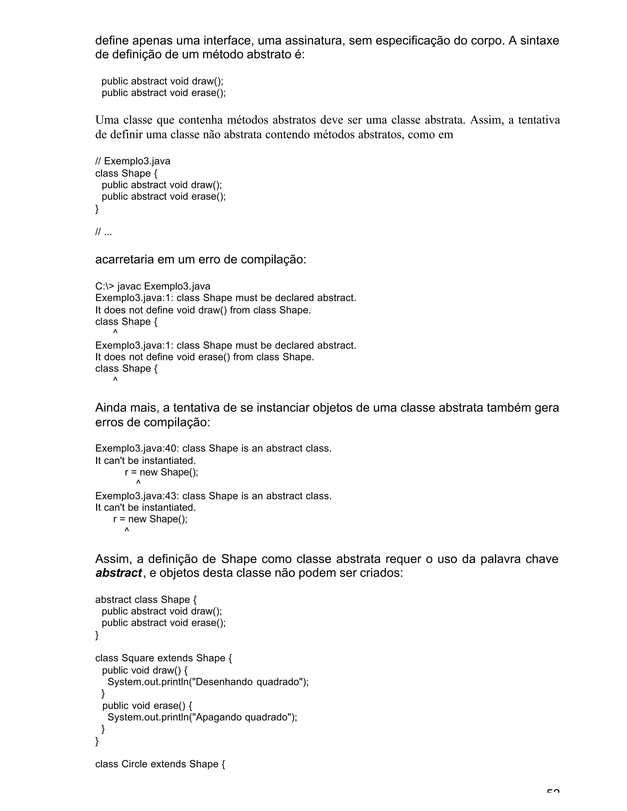 52
define apenas uma interface, uma assinatura, sem especificação do corpo. A sintaxe
de definição de um método abstrato é:
public abstract void draw();
public abstract void erase();
Uma classe que contenha métodos abstratos deve ser uma classe abstrata. Assim, a tentativa
de definir uma classe não abstrata contendo métodos abstratos, como em
// Exemplo3.java
class Shape {
public abstract void draw();
public abstract void erase();
}
// ...
acarretaria em um erro de compilação:
C:> javac Exemplo3.java
Exemplo3.java:1: class Shape must be declared abstract.
It does not define void draw() from class Shape.
class Shape {
^
Exemplo3.java:1: class Shape must be declared abstract.
It does not define void erase() from class Shape.
class Shape {
^
Ainda mais, a tentativa de se instanciar objetos de uma classe abstrata também gera
erros de compilação:
Exemplo3.java:40: class Shape is an abstract class.
It can't be instantiated.
r = new Shape();
^
Exemplo3.java:43: class Shape is an abstract class.
It can't be instantiated.
r = new Shape();
^
Assim, a definição de Shape como classe abstrata requer o uso da palavra chave
abstract, e objetos desta classe não podem ser criados:
abstract class Shape {
public abstract void draw();
public abstract void erase();
}
class Square extends Shape {
public void draw() {
System.out.println("Desenhando quadrado");
}
public void erase() {
System.out.println("Apagando quadrado");
}
}
class Circle extends Shape {
 