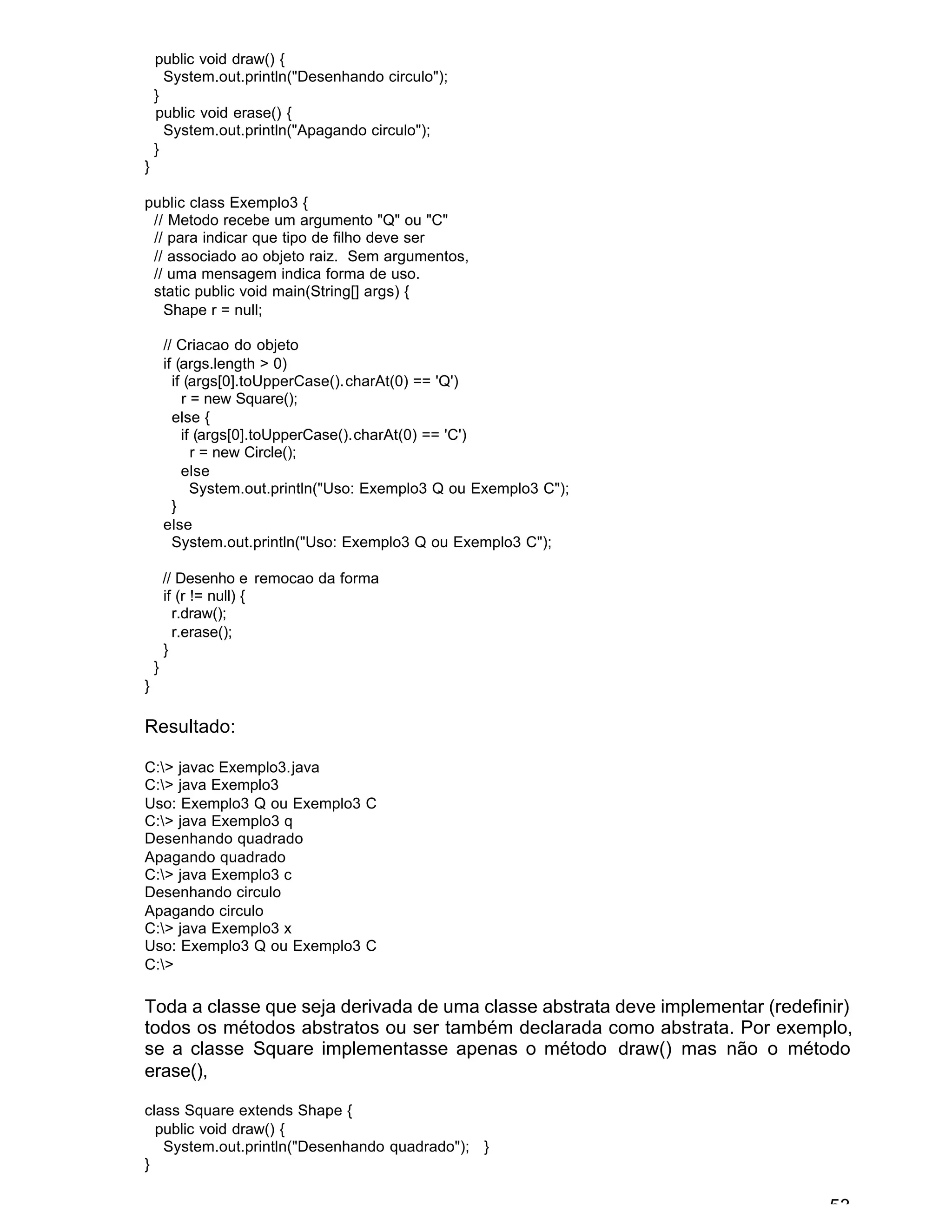 53
public void draw() {
System.out.println("Desenhando circulo");
}
public void erase() {
System.out.println("Apagando circulo");
}
}
public class Exemplo3 {
// Metodo recebe um argumento "Q" ou "C"
// para indicar que tipo de filho deve ser
// associado ao objeto raiz. Sem argumentos,
// uma mensagem indica forma de uso.
static public void main(String[] args) {
Shape r = null;
// Criacao do objeto
if (args.length > 0)
if (args[0].toUpperCase().charAt(0) == 'Q')
r = new Square();
else {
if (args[0].toUpperCase().charAt(0) == 'C')
r = new Circle();
else
System.out.println("Uso: Exemplo3 Q ou Exemplo3 C");
}
else
System.out.println("Uso: Exemplo3 Q ou Exemplo3 C");
// Desenho e remocao da forma
if (r != null) {
r.draw();
r.erase();
}
}
}
Resultado:
C:> javac Exemplo3.java
C:> java Exemplo3
Uso: Exemplo3 Q ou Exemplo3 C
C:> java Exemplo3 q
Desenhando quadrado
Apagando quadrado
C:> java Exemplo3 c
Desenhando circulo
Apagando circulo
C:> java Exemplo3 x
Uso: Exemplo3 Q ou Exemplo3 C
C:>
Toda a classe que seja derivada de uma classe abstrata deve implementar (redefinir)
todos os métodos abstratos ou ser também declarada como abstrata. Por exemplo,
se a classe Square implementasse apenas o método draw() mas não o método
erase(),
class Square extends Shape {
public void draw() {
System.out.println("Desenhando quadrado"); }
}
 