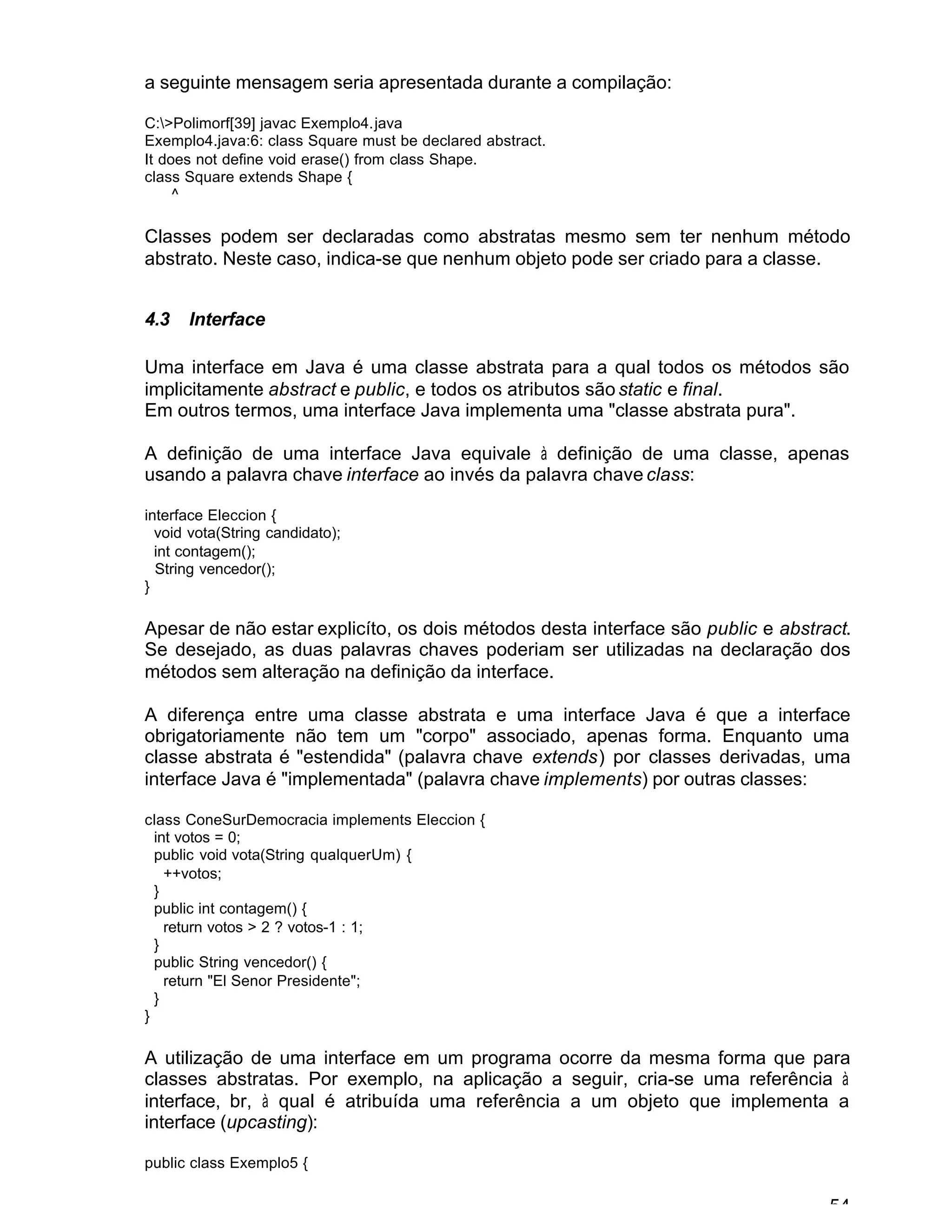 54
a seguinte mensagem seria apresentada durante a compilação:
C:>Polimorf[39] javac Exemplo4.java
Exemplo4.java:6: class Square must be declared abstract.
It does not define void erase() from class Shape.
class Square extends Shape {
^
Classes podem ser declaradas como abstratas mesmo sem ter nenhum método
abstrato. Neste caso, indica-se que nenhum objeto pode ser criado para a classe.
4.3 Interface
Uma interface em Java é uma classe abstrata para a qual todos os métodos são
implicitamente abstract e public, e todos os atributos são static e final.
Em outros termos, uma interface Java implementa uma "classe abstrata pura".
A definição de uma interface Java equivale à definição de uma classe, apenas
usando a palavra chave interface ao invés da palavra chave class:
interface Eleccion {
void vota(String candidato);
int contagem();
String vencedor();
}
Apesar de não estar explicíto, os dois métodos desta interface são public e abstract.
Se desejado, as duas palavras chaves poderiam ser utilizadas na declaração dos
métodos sem alteração na definição da interface.
A diferença entre uma classe abstrata e uma interface Java é que a interface
obrigatoriamente não tem um "corpo" associado, apenas forma. Enquanto uma
classe abstrata é "estendida" (palavra chave extends) por classes derivadas, uma
interface Java é "implementada" (palavra chave implements) por outras classes:
class ConeSurDemocracia implements Eleccion {
int votos = 0;
public void vota(String qualquerUm) {
++votos;
}
public int contagem() {
return votos > 2 ? votos-1 : 1;
}
public String vencedor() {
return "El Senor Presidente";
}
}
A utilização de uma interface em um programa ocorre da mesma forma que para
classes abstratas. Por exemplo, na aplicação a seguir, cria-se uma referência à
interface, br, à qual é atribuída uma referência a um objeto que implementa a
interface (upcasting):
public class Exemplo5 {
 