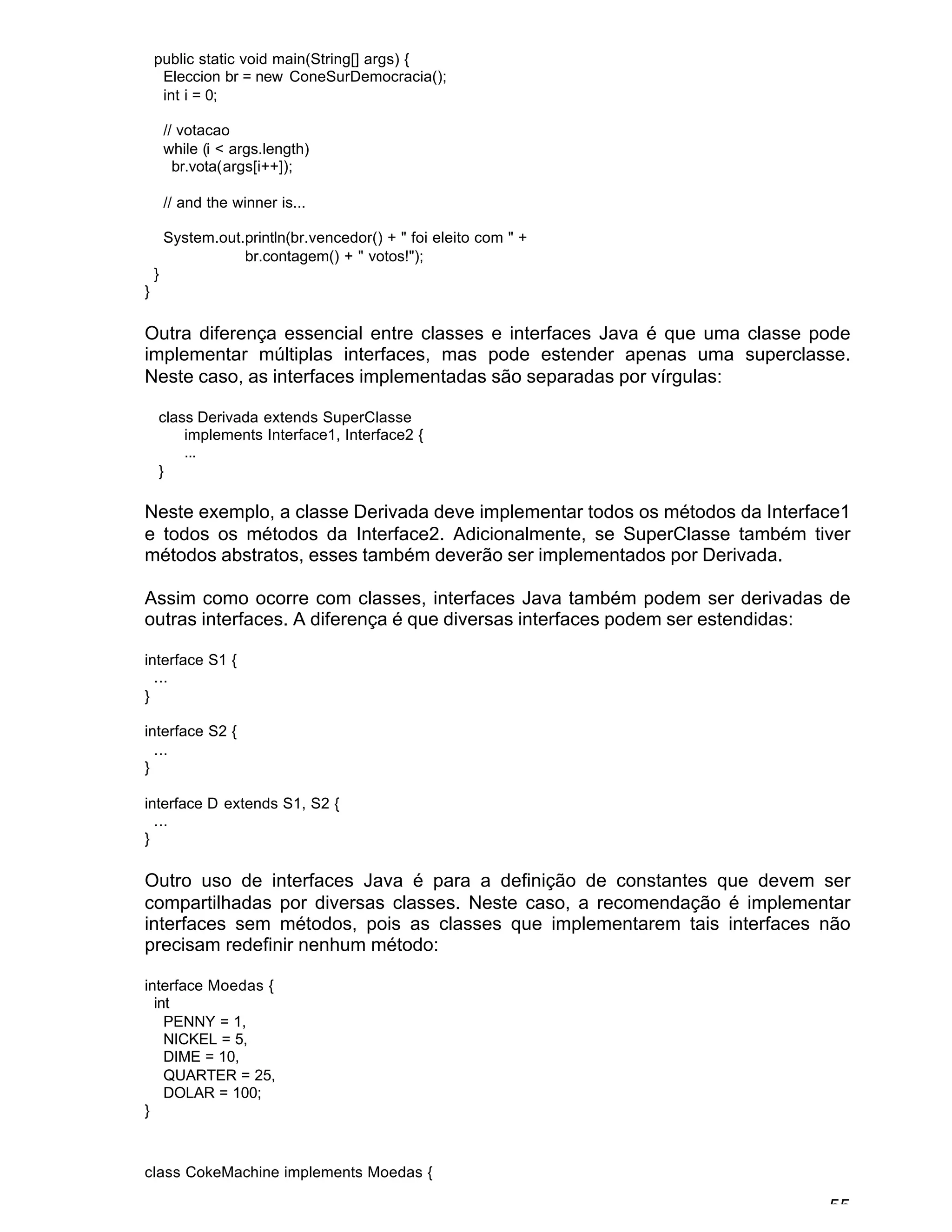 55
public static void main(String[] args) {
Eleccion br = new ConeSurDemocracia();
int i = 0;
// votacao
while (i < args.length)
br.vota(args[i++]);
// and the winner is...
System.out.println(br.vencedor() + " foi eleito com " +
br.contagem() + " votos!");
}
}
Outra diferença essencial entre classes e interfaces Java é que uma classe pode
implementar múltiplas interfaces, mas pode estender apenas uma superclasse.
Neste caso, as interfaces implementadas são separadas por vírgulas:
class Derivada extends SuperClasse
implements Interface1, Interface2 {
...
}
Neste exemplo, a classe Derivada deve implementar todos os métodos da Interface1
e todos os métodos da Interface2. Adicionalmente, se SuperClasse também tiver
métodos abstratos, esses também deverão ser implementados por Derivada.
Assim como ocorre com classes, interfaces Java também podem ser derivadas de
outras interfaces. A diferença é que diversas interfaces podem ser estendidas:
interface S1 {
...
}
interface S2 {
...
}
interface D extends S1, S2 {
...
}
Outro uso de interfaces Java é para a definição de constantes que devem ser
compartilhadas por diversas classes. Neste caso, a recomendação é implementar
interfaces sem métodos, pois as classes que implementarem tais interfaces não
precisam redefinir nenhum método:
interface Moedas {
int
PENNY = 1,
NICKEL = 5,
DIME = 10,
QUARTER = 25,
DOLAR = 100;
}
class CokeMachine implements Moedas {
 
