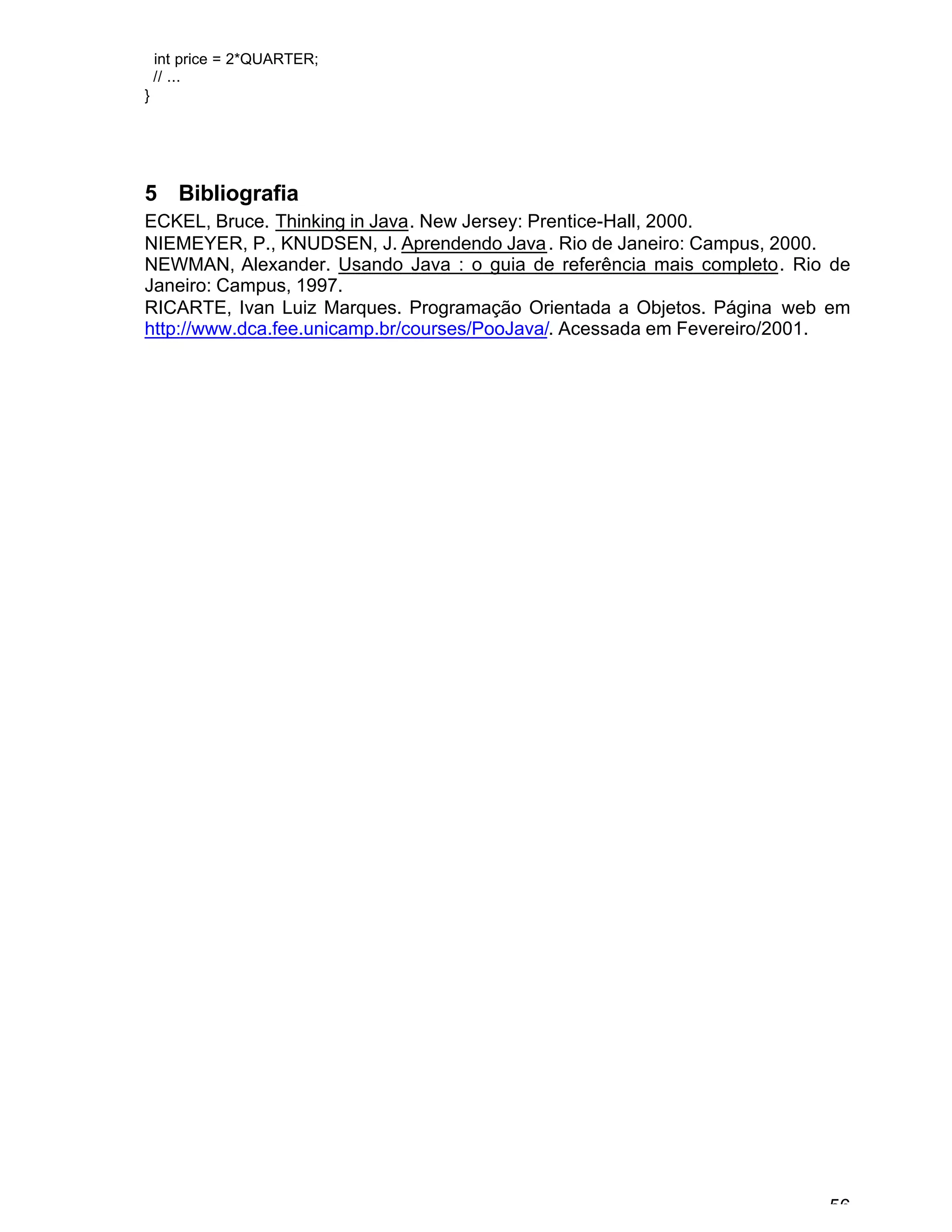 56
int price = 2*QUARTER;
// ...
}
5 Bibliografia
ECKEL, Bruce. Thinking in Java. New Jersey: Prentice-Hall, 2000.
NIEMEYER, P., KNUDSEN, J. Aprendendo Java. Rio de Janeiro: Campus, 2000.
NEWMAN, Alexander. Usando Java : o guia de referência mais completo. Rio de
Janeiro: Campus, 1997.
RICARTE, Ivan Luiz Marques. Programação Orientada a Objetos. Página web em
http://www.dca.fee.unicamp.br/courses/PooJava/. Acessada em Fevereiro/2001.
 