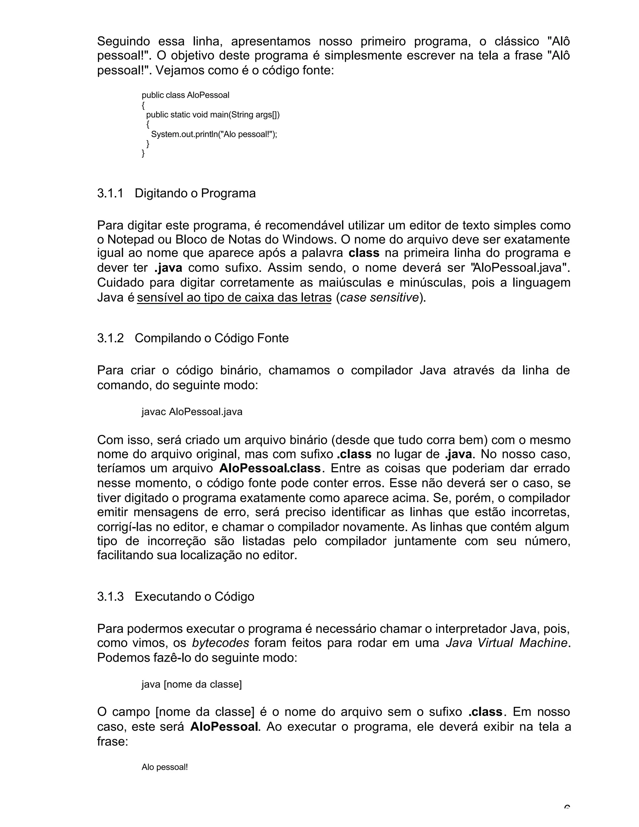 6
Seguindo essa linha, apresentamos nosso primeiro programa, o clássico "Alô
pessoal!". O objetivo deste programa é simplesmente escrever na tela a frase "Alô
pessoal!". Vejamos como é o código fonte:
public class AloPessoal
{
public static void main(String args[])
{
System.out.println("Alo pessoal!");
}
}
3.1.1 Digitando o Programa
Para digitar este programa, é recomendável utilizar um editor de texto simples como
o Notepad ou Bloco de Notas do Windows. O nome do arquivo deve ser exatamente
igual ao nome que aparece após a palavra class na primeira linha do programa e
dever ter .java como sufixo. Assim sendo, o nome deverá ser "AloPessoal.java".
Cuidado para digitar corretamente as maiúsculas e minúsculas, pois a linguagem
Java é sensível ao tipo de caixa das letras (case sensitive).
3.1.2 Compilando o Código Fonte
Para criar o código binário, chamamos o compilador Java através da linha de
comando, do seguinte modo:
javac AloPessoal.java
Com isso, será criado um arquivo binário (desde que tudo corra bem) com o mesmo
nome do arquivo original, mas com sufixo .class no lugar de .java. No nosso caso,
teríamos um arquivo AloPessoal.class. Entre as coisas que poderiam dar errado
nesse momento, o código fonte pode conter erros. Esse não deverá ser o caso, se
tiver digitado o programa exatamente como aparece acima. Se, porém, o compilador
emitir mensagens de erro, será preciso identificar as linhas que estão incorretas,
corrigí-las no editor, e chamar o compilador novamente. As linhas que contém algum
tipo de incorreção são listadas pelo compilador juntamente com seu número,
facilitando sua localização no editor.
3.1.3 Executando o Código
Para podermos executar o programa é necessário chamar o interpretador Java, pois,
como vimos, os bytecodes foram feitos para rodar em uma Java Virtual Machine.
Podemos fazê-lo do seguinte modo:
java [nome da classe]
O campo [nome da classe] é o nome do arquivo sem o sufixo .class. Em nosso
caso, este será AloPessoal. Ao executar o programa, ele deverá exibir na tela a
frase:
Alo pessoal!
 