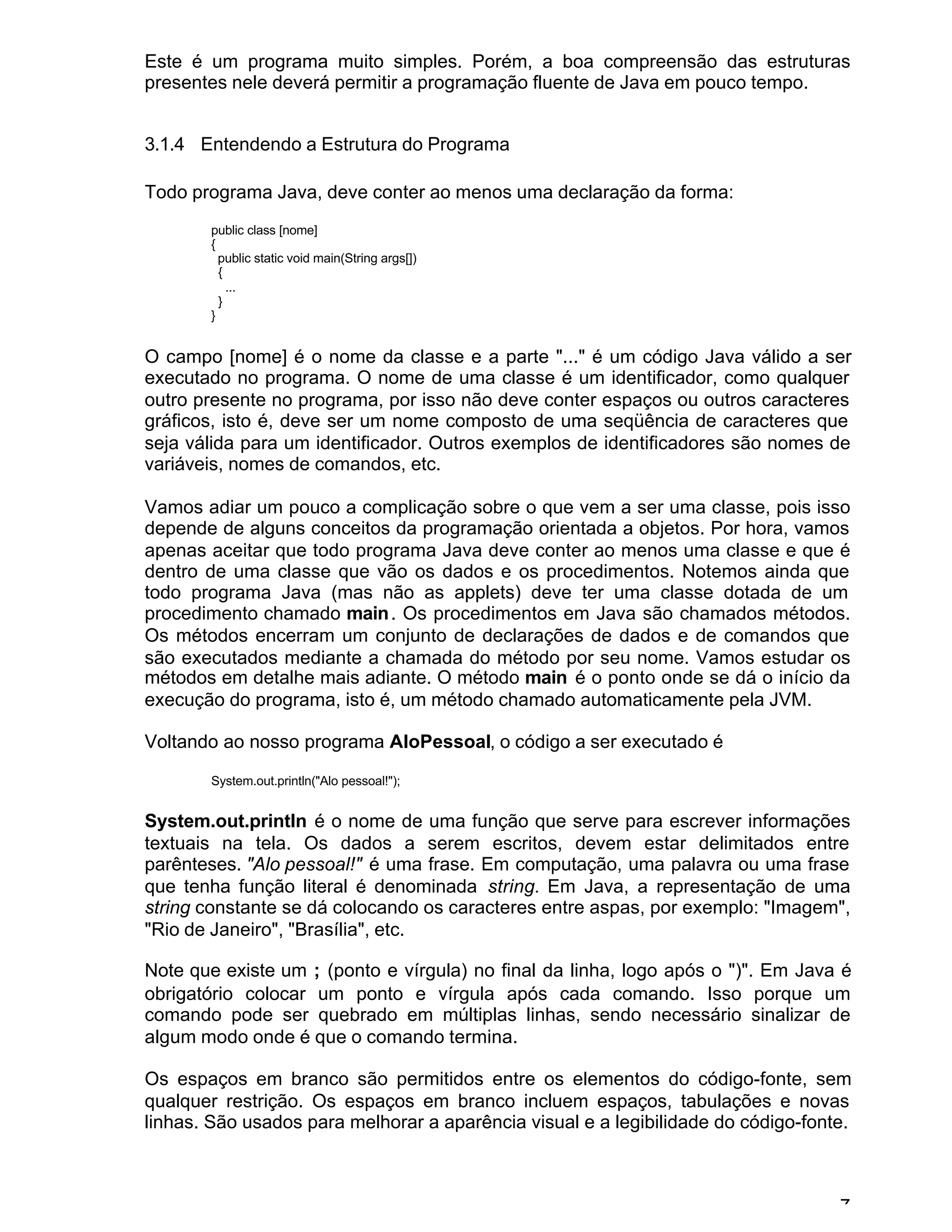 7
Este é um programa muito simples. Porém, a boa compreensão das estruturas
presentes nele deverá permitir a programação fluente de Java em pouco tempo.
3.1.4 Entendendo a Estrutura do Programa
Todo programa Java, deve conter ao menos uma declaração da forma:
public class [nome]
{
public static void main(String args[])
{
...
}
}
O campo [nome] é o nome da classe e a parte "..." é um código Java válido a ser
executado no programa. O nome de uma classe é um identificador, como qualquer
outro presente no programa, por isso não deve conter espaços ou outros caracteres
gráficos, isto é, deve ser um nome composto de uma seqüência de caracteres que
seja válida para um identificador. Outros exemplos de identificadores são nomes de
variáveis, nomes de comandos, etc.
Vamos adiar um pouco a complicação sobre o que vem a ser uma classe, pois isso
depende de alguns conceitos da programação orientada a objetos. Por hora, vamos
apenas aceitar que todo programa Java deve conter ao menos uma classe e que é
dentro de uma classe que vão os dados e os procedimentos. Notemos ainda que
todo programa Java (mas não as applets) deve ter uma classe dotada de um
procedimento chamado main. Os procedimentos em Java são chamados métodos.
Os métodos encerram um conjunto de declarações de dados e de comandos que
são executados mediante a chamada do método por seu nome. Vamos estudar os
métodos em detalhe mais adiante. O método main é o ponto onde se dá o início da
execução do programa, isto é, um método chamado automaticamente pela JVM.
Voltando ao nosso programa AloPessoal, o código a ser executado é
System.out.println("Alo pessoal!");
System.out.println é o nome de uma função que serve para escrever informações
textuais na tela. Os dados a serem escritos, devem estar delimitados entre
parênteses. "Alo pessoal!" é uma frase. Em computação, uma palavra ou uma frase
que tenha função literal é denominada string. Em Java, a representação de uma
string constante se dá colocando os caracteres entre aspas, por exemplo: "Imagem",
"Rio de Janeiro", "Brasília", etc.
Note que existe um ; (ponto e vírgula) no final da linha, logo após o ")". Em Java é
obrigatório colocar um ponto e vírgula após cada comando. Isso porque um
comando pode ser quebrado em múltiplas linhas, sendo necessário sinalizar de
algum modo onde é que o comando termina.
Os espaços em branco são permitidos entre os elementos do código-fonte, sem
qualquer restrição. Os espaços em branco incluem espaços, tabulações e novas
linhas. São usados para melhorar a aparência visual e a legibilidade do código-fonte.
 