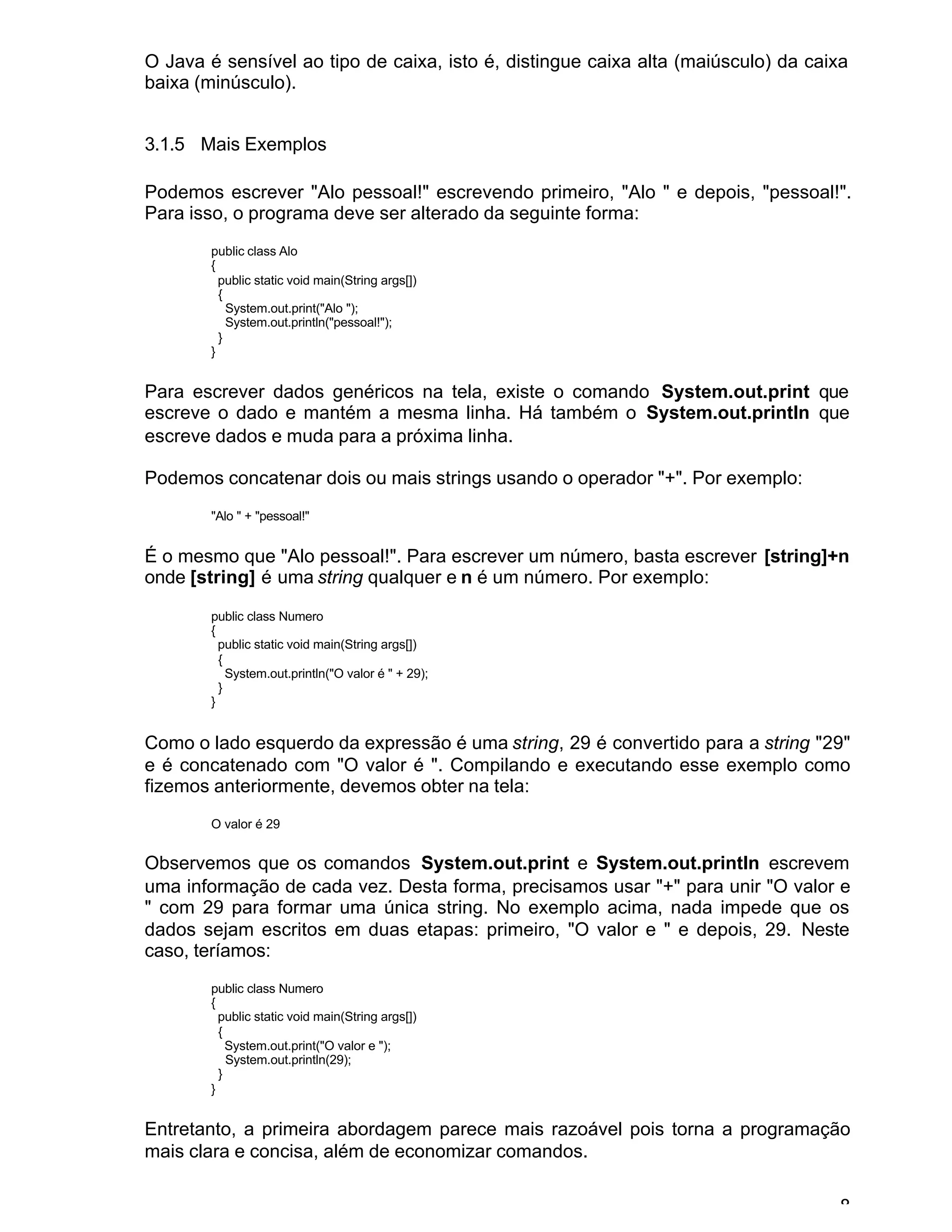 8
O Java é sensível ao tipo de caixa, isto é, distingue caixa alta (maiúsculo) da caixa
baixa (minúsculo).
3.1.5 Mais Exemplos
Podemos escrever "Alo pessoal!" escrevendo primeiro, "Alo " e depois, "pessoal!".
Para isso, o programa deve ser alterado da seguinte forma:
public class Alo
{
public static void main(String args[])
{
System.out.print("Alo ");
System.out.println("pessoal!");
}
}
Para escrever dados genéricos na tela, existe o comando System.out.print que
escreve o dado e mantém a mesma linha. Há também o System.out.println que
escreve dados e muda para a próxima linha.
Podemos concatenar dois ou mais strings usando o operador "+". Por exemplo:
"Alo " + "pessoal!"
É o mesmo que "Alo pessoal!". Para escrever um número, basta escrever [string]+n
onde [string] é uma string qualquer e n é um número. Por exemplo:
public class Numero
{
public static void main(String args[])
{
System.out.println("O valor é " + 29);
}
}
Como o lado esquerdo da expressão é uma string, 29 é convertido para a string "29"
e é concatenado com "O valor é ". Compilando e executando esse exemplo como
fizemos anteriormente, devemos obter na tela:
O valor é 29
Observemos que os comandos System.out.print e System.out.println escrevem
uma informação de cada vez. Desta forma, precisamos usar "+" para unir "O valor e
" com 29 para formar uma única string. No exemplo acima, nada impede que os
dados sejam escritos em duas etapas: primeiro, "O valor e " e depois, 29. Neste
caso, teríamos:
public class Numero
{
public static void main(String args[])
{
System.out.print("O valor e ");
System.out.println(29);
}
}
Entretanto, a primeira abordagem parece mais razoável pois torna a programação
mais clara e concisa, além de economizar comandos.
 