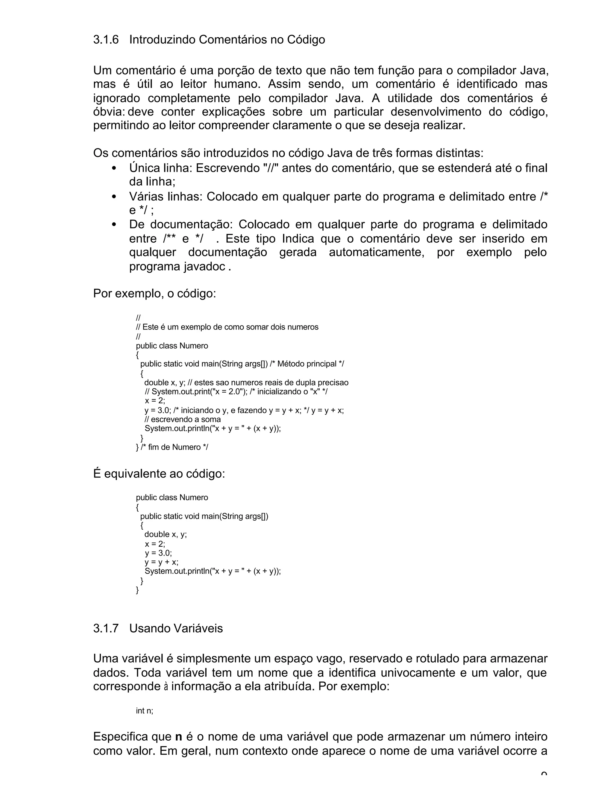 9
3.1.6 Introduzindo Comentários no Código
Um comentário é uma porção de texto que não tem função para o compilador Java,
mas é útil ao leitor humano. Assim sendo, um comentário é identificado mas
ignorado completamente pelo compilador Java. A utilidade dos comentários é
óbvia: deve conter explicações sobre um particular desenvolvimento do código,
permitindo ao leitor compreender claramente o que se deseja realizar.
Os comentários são introduzidos no código Java de três formas distintas:
• Única linha: Escrevendo "//" antes do comentário, que se estenderá até o final
da linha;
• Várias linhas: Colocado em qualquer parte do programa e delimitado entre /*
e */ ;
• De documentação: Colocado em qualquer parte do programa e delimitado
entre /** e */ . Este tipo Indica que o comentário deve ser inserido em
qualquer documentação gerada automaticamente, por exemplo pelo
programa javadoc .
Por exemplo, o código:
//
// Este é um exemplo de como somar dois numeros
//
public class Numero
{
public static void main(String args[]) /* Método principal */
{
double x, y; // estes sao numeros reais de dupla precisao
// System.out.print("x = 2.0"); /* inicializando o "x" */
x = 2;
y = 3.0; /* iniciando o y, e fazendo y = y + x; */ y = y + x;
// escrevendo a soma
System.out.println("x + y = " + (x + y));
}
} /* fim de Numero */
É equivalente ao código:
public class Numero
{
public static void main(String args[])
{
double x, y;
x = 2;
y = 3.0;
y = y + x;
System.out.println("x + y = " + (x + y));
}
}
3.1.7 Usando Variáveis
Uma variável é simplesmente um espaço vago, reservado e rotulado para armazenar
dados. Toda variável tem um nome que a identifica univocamente e um valor, que
corresponde à informação a ela atribuída. Por exemplo:
int n;
Especifica que n é o nome de uma variável que pode armazenar um número inteiro
como valor. Em geral, num contexto onde aparece o nome de uma variável ocorre a
 