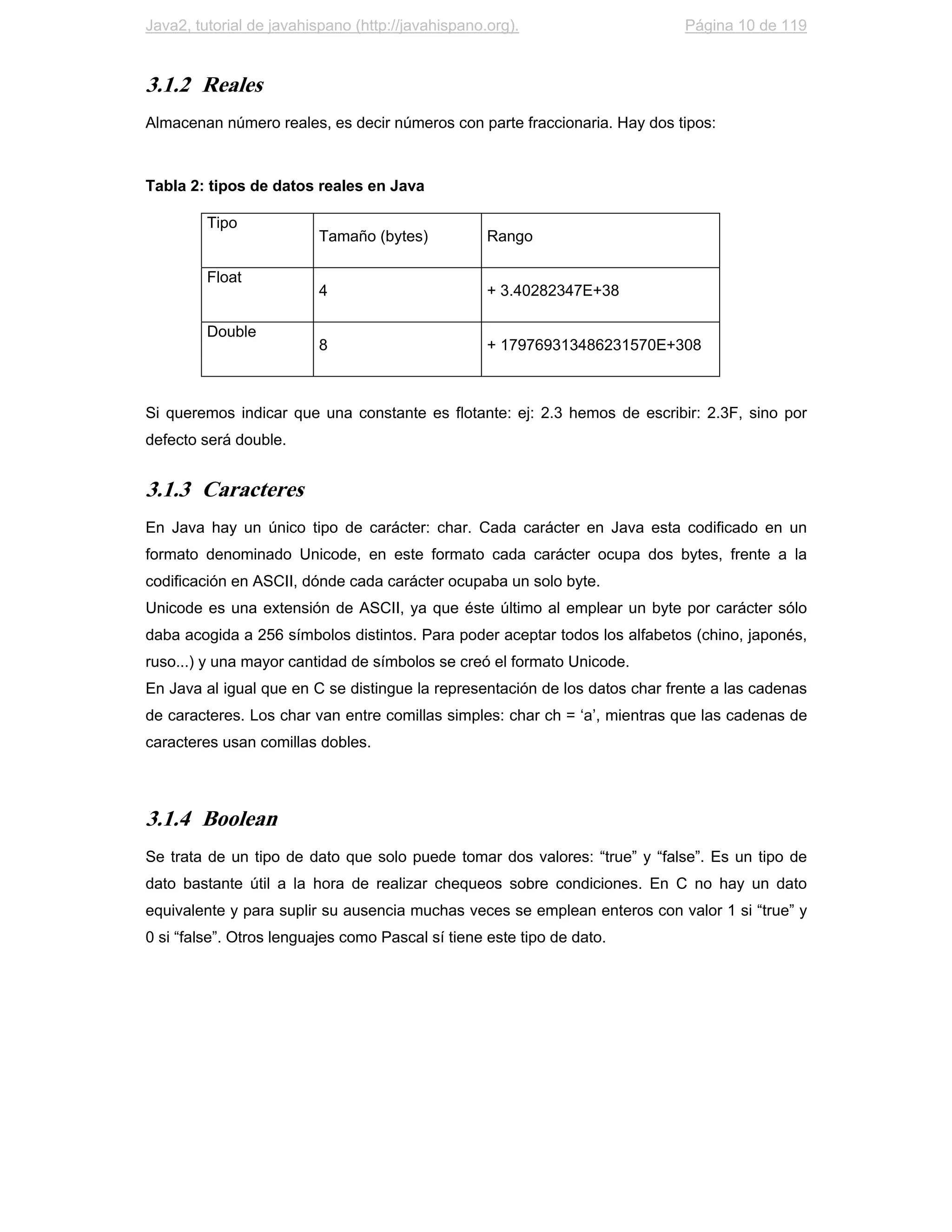 Java2, tutorial de javahispano (http://javahispano.org).                     Página 10 de 119


3.1.2 Reales
Almacenan número reales, es decir números con parte fraccionaria. Hay dos tipos:



Tabla 2: tipos de datos reales en Java

         Tipo
                         Tamaño (bytes)            Rango

         Float
                         4                         + 3.40282347E+38

         Double
                         8                         + 179769313486231570E+308



Si queremos indicar que una constante es flotante: ej: 2.3 hemos de escribir: 2.3F, sino por
defecto será double.


3.1.3 Caracteres
En Java hay un único tipo de carácter: char. Cada carácter en Java esta codificado en un
formato denominado Unicode, en este formato cada carácter ocupa dos bytes, frente a la
codificación en ASCII, dónde cada carácter ocupaba un solo byte.
Unicode es una extensión de ASCII, ya que éste último al emplear un byte por carácter sólo
daba acogida a 256 símbolos distintos. Para poder aceptar todos los alfabetos (chino, japonés,
ruso...) y una mayor cantidad de símbolos se creó el formato Unicode.
En Java al igual que en C se distingue la representación de los datos char frente a las cadenas
de caracteres. Los char van entre comillas simples: char ch = ‘a’, mientras que las cadenas de
caracteres usan comillas dobles.




3.1.4 Boolean
Se trata de un tipo de dato que solo puede tomar dos valores: “true” y “false”. Es un tipo de
dato bastante útil a la hora de realizar chequeos sobre condiciones. En C no hay un dato
equivalente y para suplir su ausencia muchas veces se emplean enteros con valor 1 si “true” y
0 si “false”. Otros lenguajes como Pascal sí tiene este tipo de dato.
 