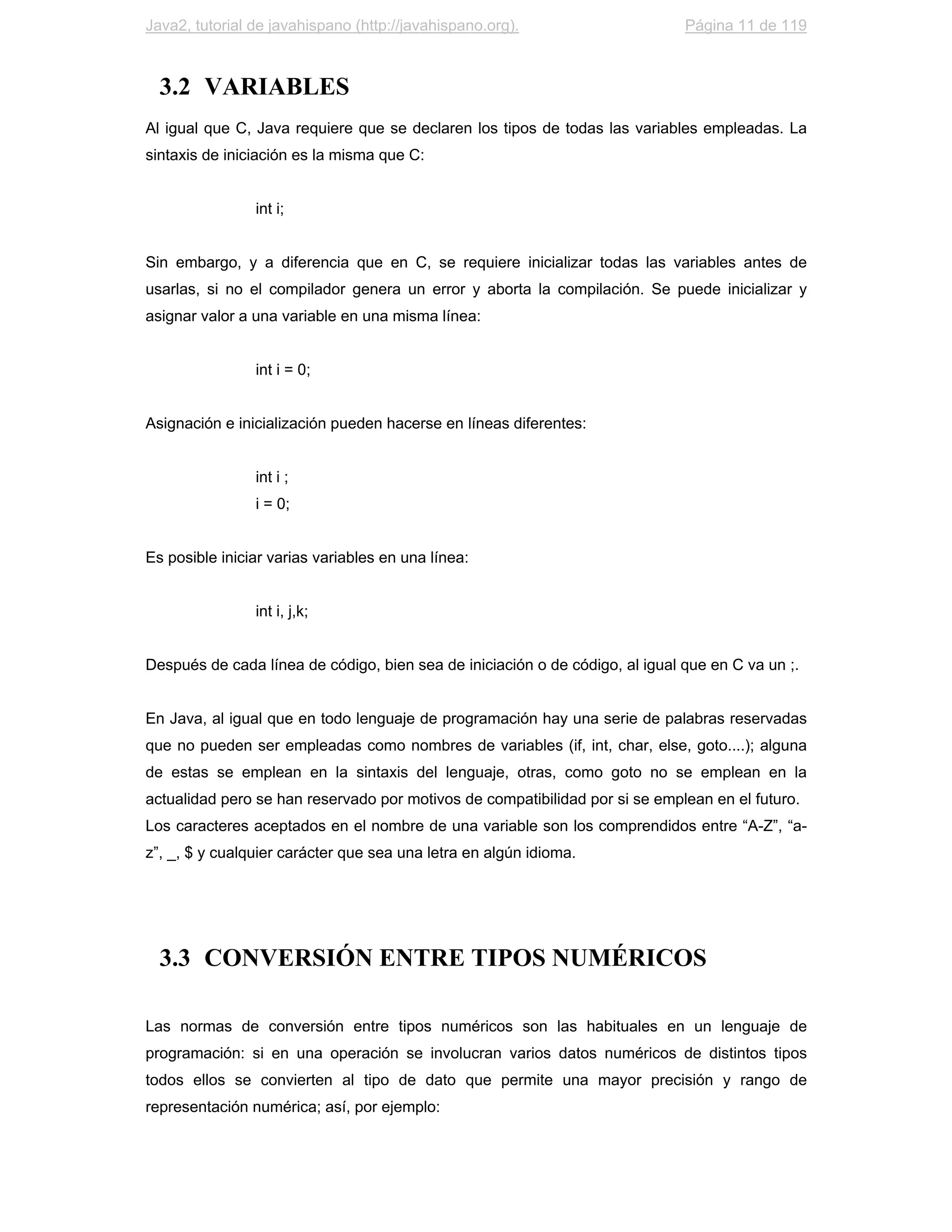 Java2, tutorial de javahispano (http://javahispano.org).                      Página 11 de 119



  3.2 VARIABLES
Al igual que C, Java requiere que se declaren los tipos de todas las variables empleadas. La
sintaxis de iniciación es la misma que C:


                int i;


Sin embargo, y a diferencia que en C, se requiere inicializar todas las variables antes de
usarlas, si no el compilador genera un error y aborta la compilación. Se puede inicializar y
asignar valor a una variable en una misma línea:


                int i = 0;


Asignación e inicialización pueden hacerse en líneas diferentes:


                int i ;
                i = 0;


Es posible iniciar varias variables en una línea:


                int i, j,k;


Después de cada línea de código, bien sea de iniciación o de código, al igual que en C va un ;.


En Java, al igual que en todo lenguaje de programación hay una serie de palabras reservadas
que no pueden ser empleadas como nombres de variables (if, int, char, else, goto....); alguna
de estas se emplean en la sintaxis del lenguaje, otras, como goto no se emplean en la
actualidad pero se han reservado por motivos de compatibilidad por si se emplean en el futuro.
Los caracteres aceptados en el nombre de una variable son los comprendidos entre “A-Z”, “a-
z”, _, $ y cualquier carácter que sea una letra en algún idioma.




  3.3 CONVERSIÓN ENTRE TIPOS NUMÉRICOS

Las normas de conversión entre tipos numéricos son las habituales en un lenguaje de
programación: si en una operación se involucran varios datos numéricos de distintos tipos
todos ellos se convierten al tipo de dato que permite una mayor precisión y rango de
representación numérica; así, por ejemplo:
 
