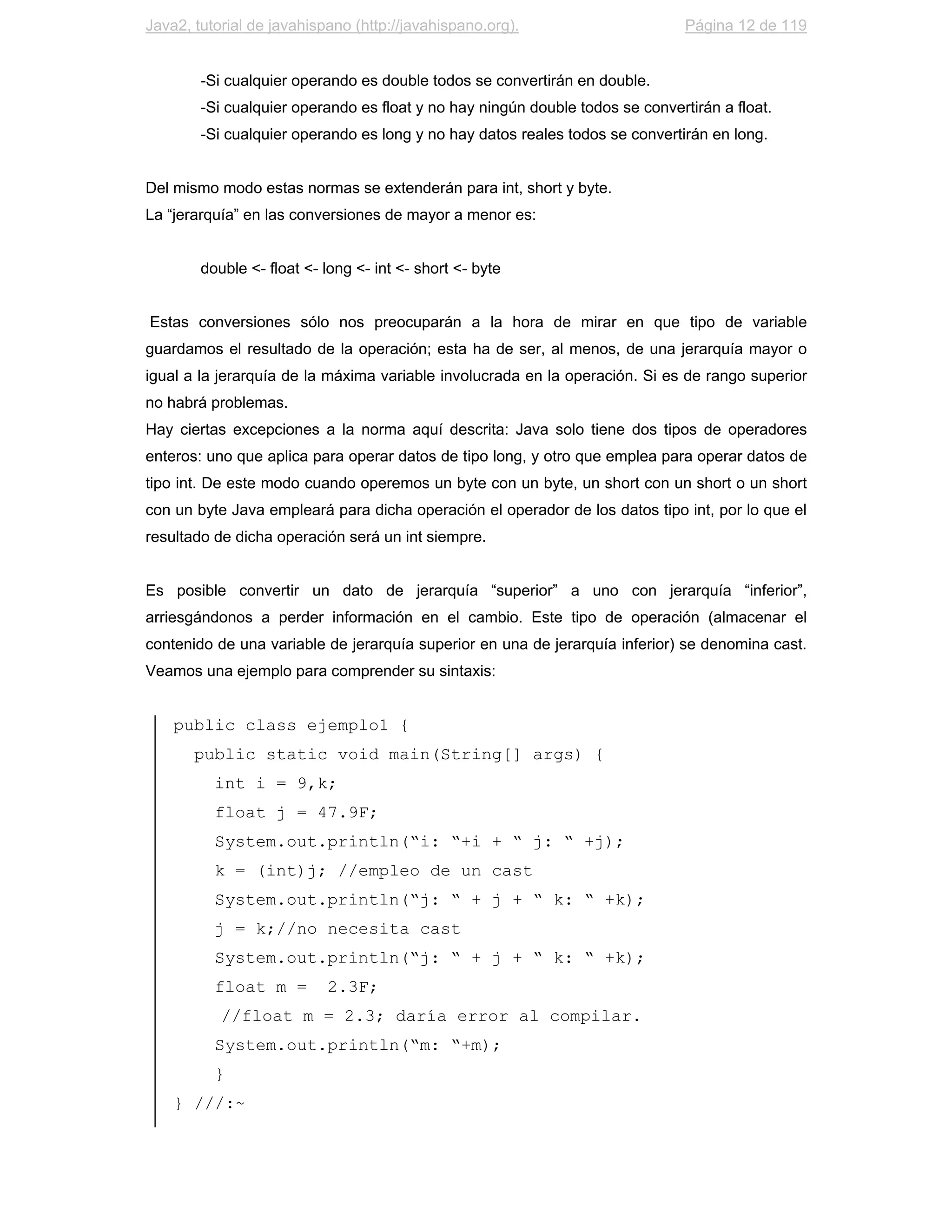 Java2, tutorial de javahispano (http://javahispano.org).                       Página 12 de 119


        -Si cualquier operando es double todos se convertirán en double.
        -Si cualquier operando es float y no hay ningún double todos se convertirán a float.
        -Si cualquier operando es long y no hay datos reales todos se convertirán en long.


Del mismo modo estas normas se extenderán para int, short y byte.
La “jerarquía” en las conversiones de mayor a menor es:


        double <- float <- long <- int <- short <- byte


Estas conversiones sólo nos preocuparán a la hora de mirar en que tipo de variable
guardamos el resultado de la operación; esta ha de ser, al menos, de una jerarquía mayor o
igual a la jerarquía de la máxima variable involucrada en la operación. Si es de rango superior
no habrá problemas.
Hay ciertas excepciones a la norma aquí descrita: Java solo tiene dos tipos de operadores
enteros: uno que aplica para operar datos de tipo long, y otro que emplea para operar datos de
tipo int. De este modo cuando operemos un byte con un byte, un short con un short o un short
con un byte Java empleará para dicha operación el operador de los datos tipo int, por lo que el
resultado de dicha operación será un int siempre.


Es posible convertir un dato de jerarquía “superior” a uno con jerarquía “inferior”,
arriesgándonos a perder información en el cambio. Este tipo de operación (almacenar el
contenido de una variable de jerarquía superior en una de jerarquía inferior) se denomina cast.
Veamos una ejemplo para comprender su sintaxis:


    public class ejemplo1 {
       public static void main(String[] args) {
          int i = 9,k;
          float j = 47.9F;
          System.out.println(“i: “+i + “ j: “ +j);
          k = (int)j; //empleo de un cast
          System.out.println(“j: “ + j + “ k: “ +k);
          j = k;//no necesita cast
          System.out.println(“j: “ + j + “ k: “ +k);
          float m =        2.3F;
           //float m = 2.3; daría error al compilar.
          System.out.println(“m: “+m);
          }
    } ///:~
 