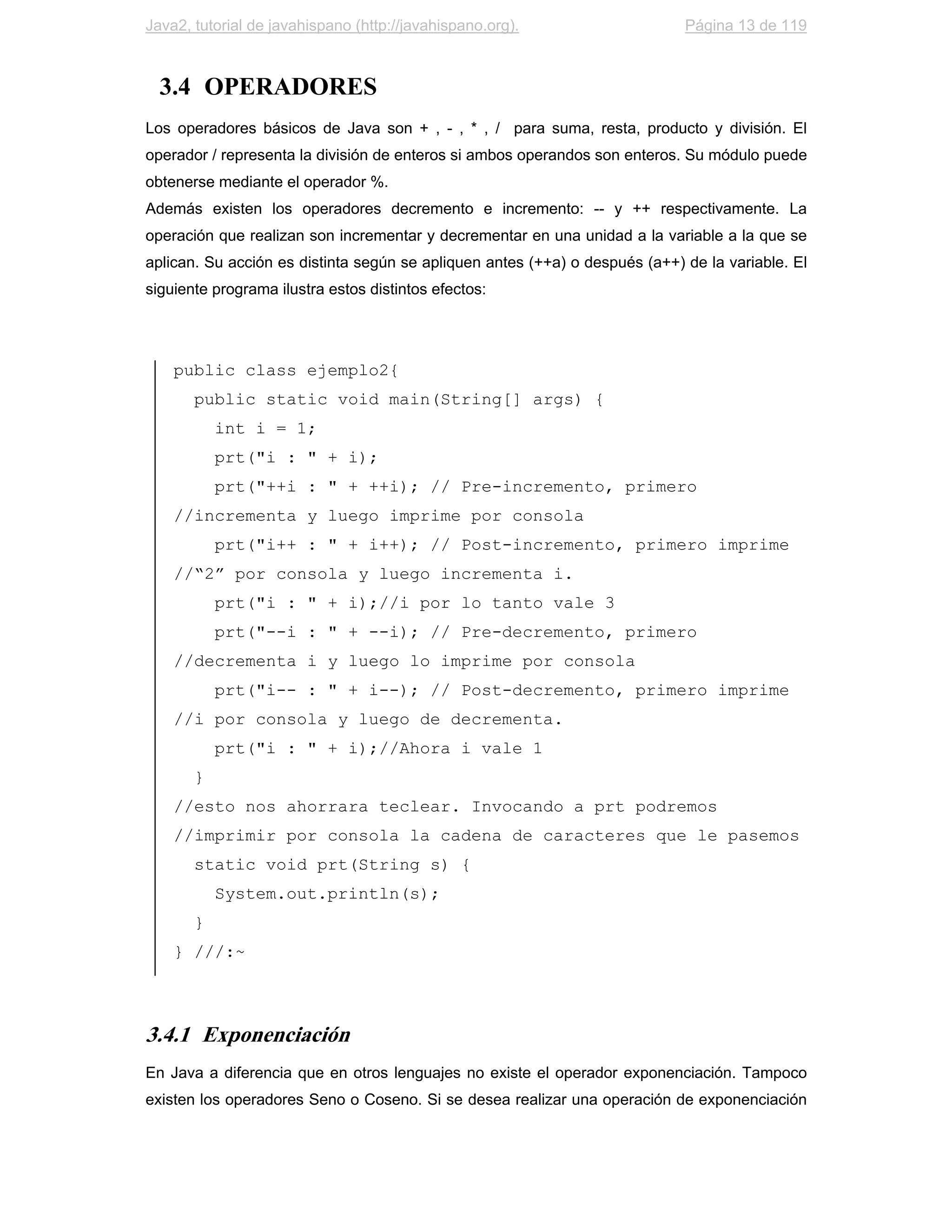 Java2, tutorial de javahispano (http://javahispano.org).                     Página 13 de 119



  3.4 OPERADORES
Los operadores básicos de Java son + , - , * , / para suma, resta, producto y división. El
operador / representa la división de enteros si ambos operandos son enteros. Su módulo puede
obtenerse mediante el operador %.
Además existen los operadores decremento e incremento: -- y ++ respectivamente. La
operación que realizan son incrementar y decrementar en una unidad a la variable a la que se
aplican. Su acción es distinta según se apliquen antes (++a) o después (a++) de la variable. El
siguiente programa ilustra estos distintos efectos:




    public class ejemplo2{
       public static void main(String[] args) {
           int i = 1;
           prt("i : " + i);
           prt("++i : " + ++i); // Pre-incremento, primero
    //incrementa y luego imprime por consola
           prt("i++ : " + i++); // Post-incremento, primero imprime
    //“2” por consola y luego incrementa i.
           prt("i : " + i);//i por lo tanto vale 3
           prt("--i : " + --i); // Pre-decremento, primero
    //decrementa i y luego lo imprime por consola
           prt("i-- : " + i--); // Post-decremento, primero imprime
    //i por consola y luego de decrementa.
           prt("i : " + i);//Ahora i vale 1
       }
    //esto nos ahorrara teclear. Invocando a prt podremos
    //imprimir por consola la cadena de caracteres que le pasemos
       static void prt(String s) {
           System.out.println(s);
       }
    } ///:~



3.4.1 Exponenciación
En Java a diferencia que en otros lenguajes no existe el operador exponenciación. Tampoco
existen los operadores Seno o Coseno. Si se desea realizar una operación de exponenciación
 