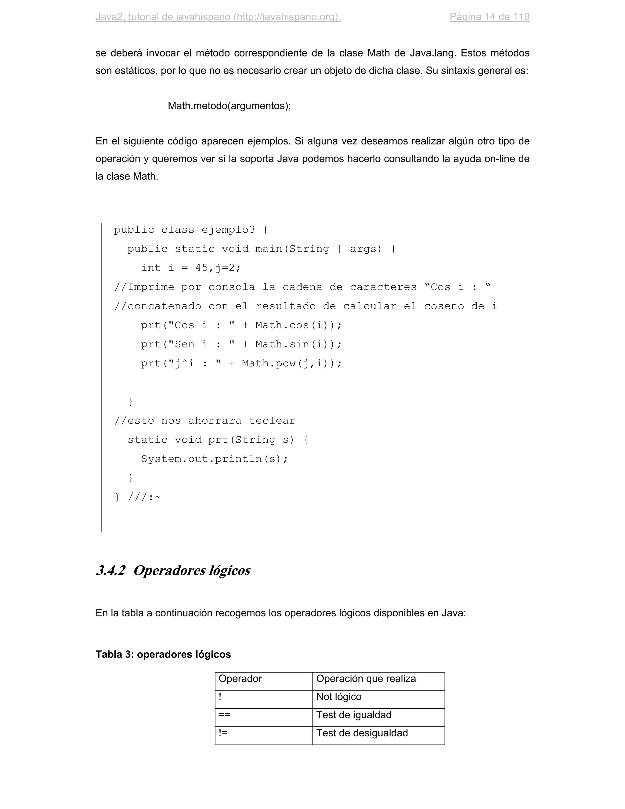 Java2, tutorial de javahispano (http://javahispano.org).                       Página 14 de 119


se deberá invocar el método correspondiente de la clase Math de Java.lang. Estos métodos
son estáticos, por lo que no es necesario crear un objeto de dicha clase. Su sintaxis general es:


                 Math.metodo(argumentos);


En el siguiente código aparecen ejemplos. Si alguna vez deseamos realizar algún otro tipo de
operación y queremos ver si la soporta Java podemos hacerlo consultando la ayuda on-line de
la clase Math.




    public class ejemplo3 {
       public static void main(String[] args) {
           int i = 45,j=2;
    //Imprime por consola la cadena de caracteres “Cos i : “
    //concatenado con el resultado de calcular el coseno de i
           prt("Cos i : " + Math.cos(i));
           prt("Sen i : " + Math.sin(i));
           prt("j^i : " + Math.pow(j,i));


       }
    //esto nos ahorrara teclear
       static void prt(String s) {
           System.out.println(s);
       }
    } ///:~




3.4.2 Operadores lógicos

En la tabla a continuación recogemos los operadores lógicos disponibles en Java:



Tabla 3: operadores lógicos

                            Operador              Operación que realiza
                            !                     Not lógico
                            ==                    Test de igualdad
                            !=                    Test de desigualdad
 
