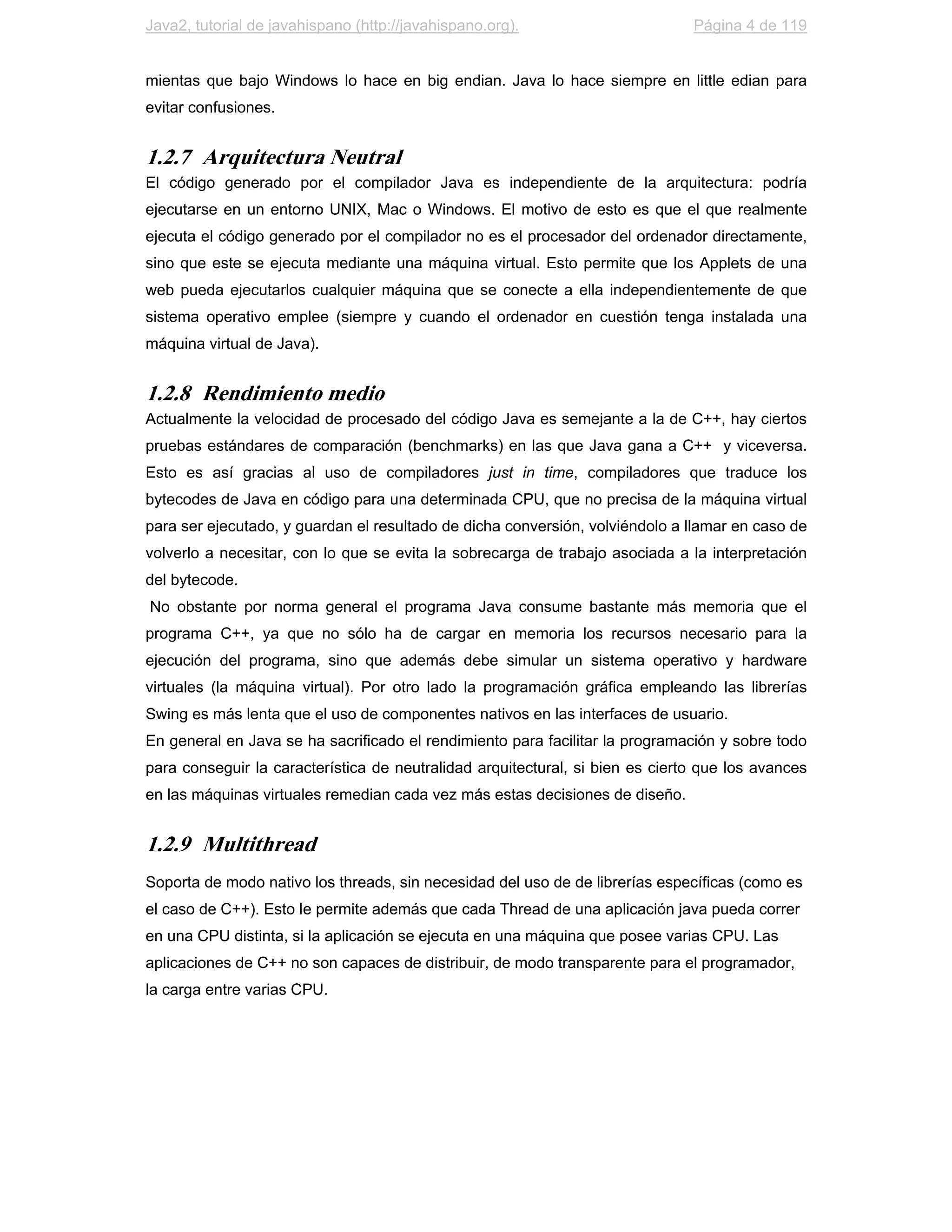 Java2, tutorial de javahispano (http://javahispano.org).                       Página 4 de 119


mientas que bajo Windows lo hace en big endian. Java lo hace siempre en little edian para
evitar confusiones.


1.2.7 Arquitectura Neutral
El código generado por el compilador Java es independiente de la arquitectura: podría
ejecutarse en un entorno UNIX, Mac o Windows. El motivo de esto es que el que realmente
ejecuta el código generado por el compilador no es el procesador del ordenador directamente,
sino que este se ejecuta mediante una máquina virtual. Esto permite que los Applets de una
web pueda ejecutarlos cualquier máquina que se conecte a ella independientemente de que
sistema operativo emplee (siempre y cuando el ordenador en cuestión tenga instalada una
máquina virtual de Java).


1.2.8 Rendimiento medio
Actualmente la velocidad de procesado del código Java es semejante a la de C++, hay ciertos
pruebas estándares de comparación (benchmarks) en las que Java gana a C++ y viceversa.
Esto es así gracias al uso de compiladores just in time, compiladores que traduce los
bytecodes de Java en código para una determinada CPU, que no precisa de la máquina virtual
para ser ejecutado, y guardan el resultado de dicha conversión, volviéndolo a llamar en caso de
volverlo a necesitar, con lo que se evita la sobrecarga de trabajo asociada a la interpretación
del bytecode.
No obstante por norma general el programa Java consume bastante más memoria que el
programa C++, ya que no sólo ha de cargar en memoria los recursos necesario para la
ejecución del programa, sino que además debe simular un sistema operativo y hardware
virtuales (la máquina virtual). Por otro lado la programación gráfica empleando las librerías
Swing es más lenta que el uso de componentes nativos en las interfaces de usuario.
En general en Java se ha sacrificado el rendimiento para facilitar la programación y sobre todo
para conseguir la característica de neutralidad arquitectural, si bien es cierto que los avances
en las máquinas virtuales remedian cada vez más estas decisiones de diseño.


1.2.9 Multithread
Soporta de modo nativo los threads, sin necesidad del uso de de librerías específicas (como es
el caso de C++). Esto le permite además que cada Thread de una aplicación java pueda correr
en una CPU distinta, si la aplicación se ejecuta en una máquina que posee varias CPU. Las
aplicaciones de C++ no son capaces de distribuir, de modo transparente para el programador,
la carga entre varias CPU.
 