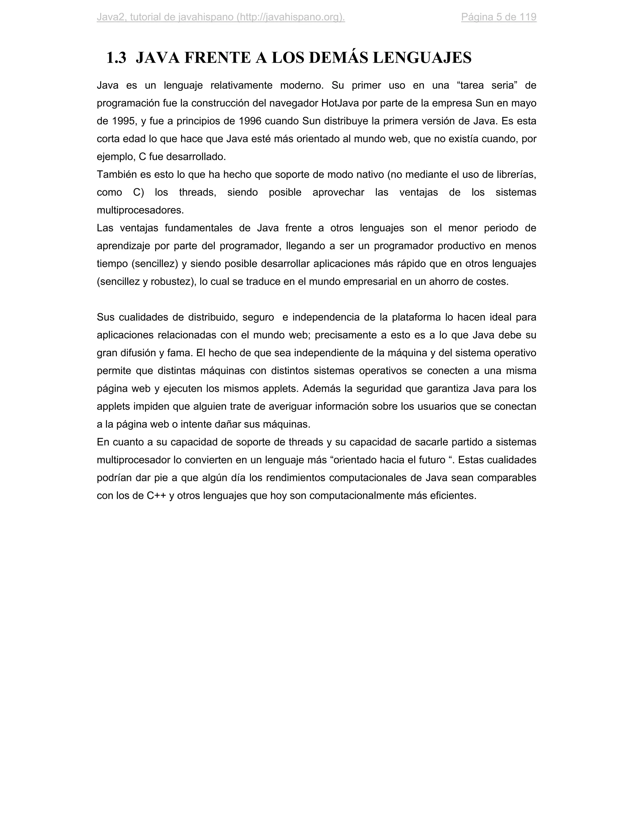 Java2, tutorial de javahispano (http://javahispano.org).                             Página 5 de 119



  1.3 JAVA FRENTE A LOS DEMÁS LENGUAJES
Java es un lenguaje relativamente moderno. Su primer uso en una “tarea seria” de
programación fue la construcción del navegador HotJava por parte de la empresa Sun en mayo
de 1995, y fue a principios de 1996 cuando Sun distribuye la primera versión de Java. Es esta
corta edad lo que hace que Java esté más orientado al mundo web, que no existía cuando, por
ejemplo, C fue desarrollado.
También es esto lo que ha hecho que soporte de modo nativo (no mediante el uso de librerías,
como    C)   los   threads,    siendo   posible   aprovechar   las   ventajas   de     los   sistemas
multiprocesadores.
Las ventajas fundamentales de Java frente a otros lenguajes son el menor periodo de
aprendizaje por parte del programador, llegando a ser un programador productivo en menos
tiempo (sencillez) y siendo posible desarrollar aplicaciones más rápido que en otros lenguajes
(sencillez y robustez), lo cual se traduce en el mundo empresarial en un ahorro de costes.


Sus cualidades de distribuido, seguro e independencia de la plataforma lo hacen ideal para
aplicaciones relacionadas con el mundo web; precisamente a esto es a lo que Java debe su
gran difusión y fama. El hecho de que sea independiente de la máquina y del sistema operativo
permite que distintas máquinas con distintos sistemas operativos se conecten a una misma
página web y ejecuten los mismos applets. Además la seguridad que garantiza Java para los
applets impiden que alguien trate de averiguar información sobre los usuarios que se conectan
a la página web o intente dañar sus máquinas.
En cuanto a su capacidad de soporte de threads y su capacidad de sacarle partido a sistemas
multiprocesador lo convierten en un lenguaje más “orientado hacia el futuro “. Estas cualidades
podrían dar pie a que algún día los rendimientos computacionales de Java sean comparables
con los de C++ y otros lenguajes que hoy son computacionalmente más eficientes.
 
