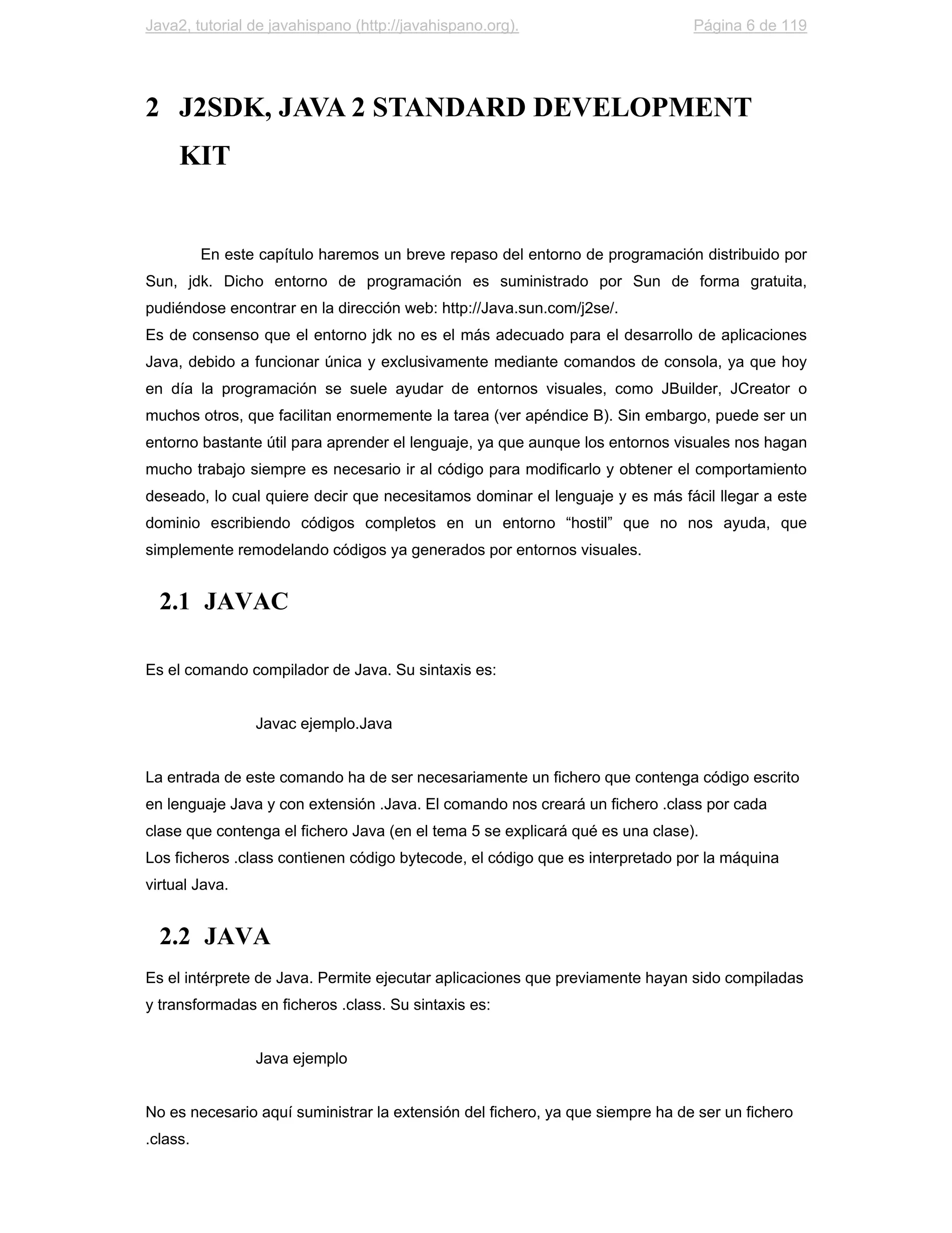 Java2, tutorial de javahispano (http://javahispano.org).                       Página 6 de 119




2 J2SDK, JAVA 2 STANDARD DEVELOPMENT
     KIT


          En este capítulo haremos un breve repaso del entorno de programación distribuido por
Sun, jdk. Dicho entorno de programación es suministrado por Sun de forma gratuita,
pudiéndose encontrar en la dirección web: http://Java.sun.com/j2se/.
Es de consenso que el entorno jdk no es el más adecuado para el desarrollo de aplicaciones
Java, debido a funcionar única y exclusivamente mediante comandos de consola, ya que hoy
en día la programación se suele ayudar de entornos visuales, como JBuilder, JCreator o
muchos otros, que facilitan enormemente la tarea (ver apéndice B). Sin embargo, puede ser un
entorno bastante útil para aprender el lenguaje, ya que aunque los entornos visuales nos hagan
mucho trabajo siempre es necesario ir al código para modificarlo y obtener el comportamiento
deseado, lo cual quiere decir que necesitamos dominar el lenguaje y es más fácil llegar a este
dominio escribiendo códigos completos en un entorno “hostil” que no nos ayuda, que
simplemente remodelando códigos ya generados por entornos visuales.


  2.1 JAVAC

Es el comando compilador de Java. Su sintaxis es:


                 Javac ejemplo.Java


La entrada de este comando ha de ser necesariamente un fichero que contenga código escrito
en lenguaje Java y con extensión .Java. El comando nos creará un fichero .class por cada
clase que contenga el fichero Java (en el tema 5 se explicará qué es una clase).
Los ficheros .class contienen código bytecode, el código que es interpretado por la máquina
virtual Java.


  2.2 JAVA
Es el intérprete de Java. Permite ejecutar aplicaciones que previamente hayan sido compiladas
y transformadas en ficheros .class. Su sintaxis es:


                 Java ejemplo


No es necesario aquí suministrar la extensión del fichero, ya que siempre ha de ser un fichero
.class.
 