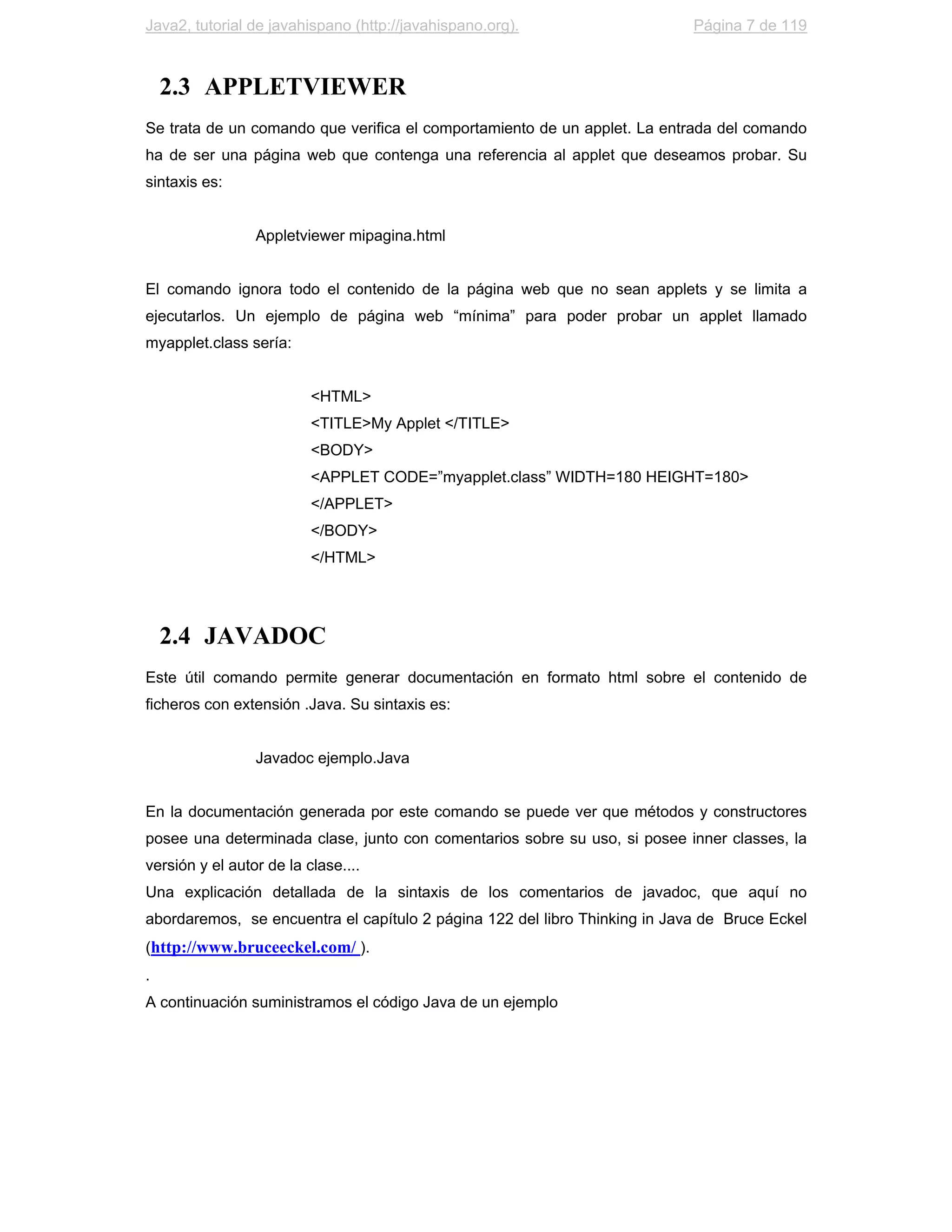Java2, tutorial de javahispano (http://javahispano.org).                    Página 7 de 119



    2.3 APPLETVIEWER
Se trata de un comando que verifica el comportamiento de un applet. La entrada del comando
ha de ser una página web que contenga una referencia al applet que deseamos probar. Su
sintaxis es:


                 Appletviewer mipagina.html


El comando ignora todo el contenido de la página web que no sean applets y se limita a
ejecutarlos. Un ejemplo de página web “mínima” para poder probar un applet llamado
myapplet.class sería:


                          <HTML>
                          <TITLE>My Applet </TITLE>
                          <BODY>
                          <APPLET CODE=”myapplet.class” WIDTH=180 HEIGHT=180>
                          </APPLET>
                          </BODY>
                          </HTML>




    2.4 JAVADOC
Este útil comando permite generar documentación en formato html sobre el contenido de
ficheros con extensión .Java. Su sintaxis es:


                 Javadoc ejemplo.Java


En la documentación generada por este comando se puede ver que métodos y constructores
posee una determinada clase, junto con comentarios sobre su uso, si posee inner classes, la
versión y el autor de la clase....
Una explicación detallada de la sintaxis de los comentarios de javadoc, que aquí no
abordaremos, se encuentra el capítulo 2 página 122 del libro Thinking in Java de Bruce Eckel
(http://www.bruceeckel.com/ ).
.
A continuación suministramos el código Java de un ejemplo
 