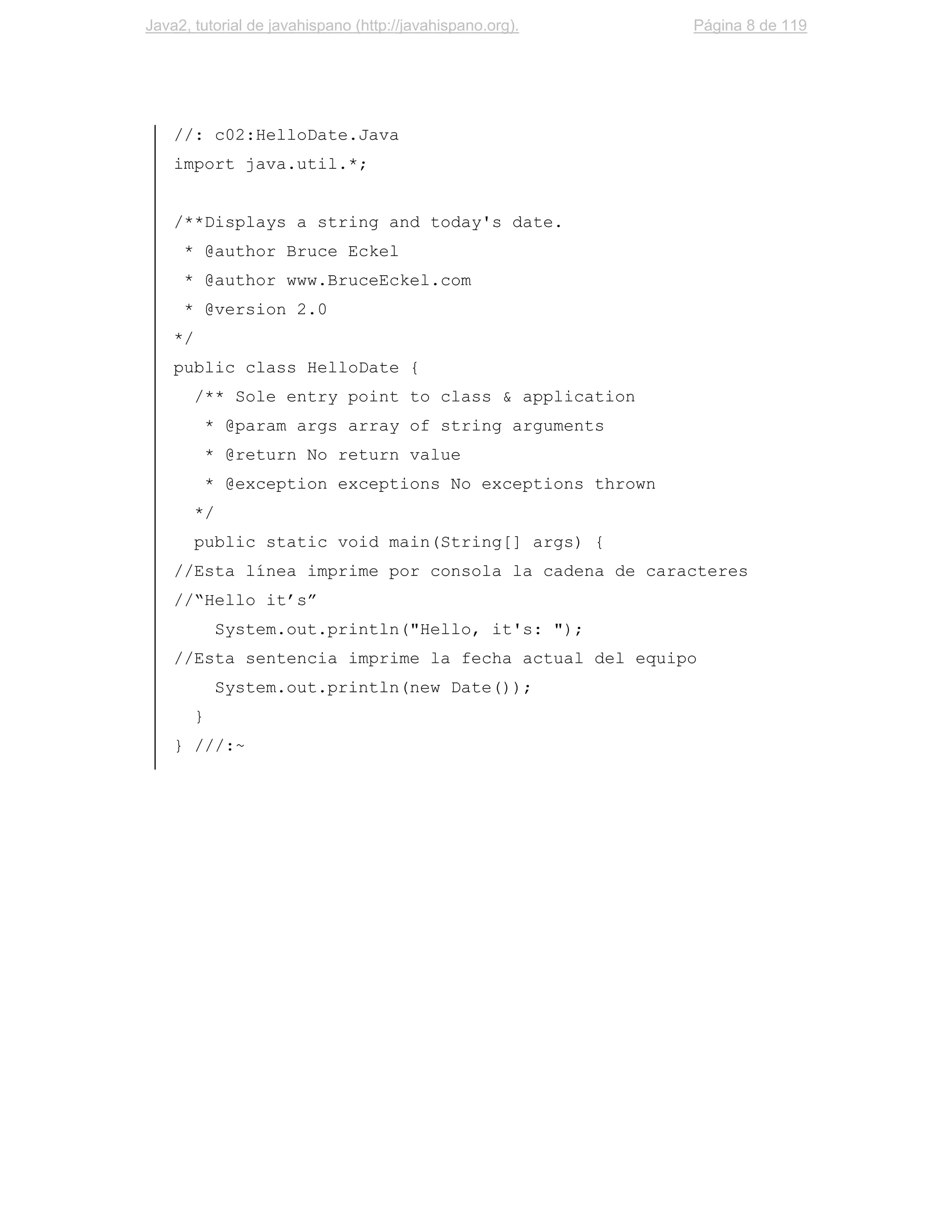Java2, tutorial de javahispano (http://javahispano.org).    Página 8 de 119




    //: c02:HelloDate.Java
    import java.util.*;


    /**Displays a string and today's date.
     * @author Bruce Eckel
     * @author www.BruceEckel.com
     * @version 2.0
    */
    public class HelloDate {
         /** Sole entry point to class & application
             * @param args array of string arguments
             * @return No return value
             * @exception exceptions No exceptions thrown
         */
         public static void main(String[] args) {
    //Esta línea imprime por consola la cadena de caracteres
    //“Hello it’s”
              System.out.println("Hello, it's: ");
    //Esta sentencia imprime la fecha actual del equipo
              System.out.println(new Date());
         }
    } ///:~
 