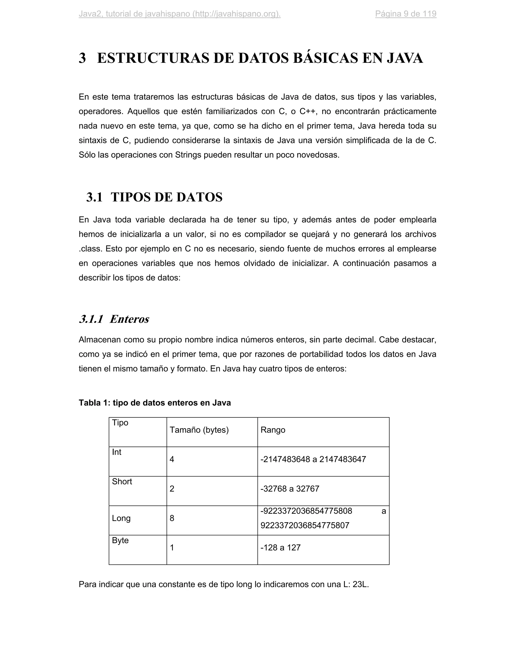 Java2, tutorial de javahispano (http://javahispano.org).                        Página 9 de 119




3 ESTRUCTURAS DE DATOS BÁSICAS EN JAVA

En este tema trataremos las estructuras básicas de Java de datos, sus tipos y las variables,
operadores. Aquellos que estén familiarizados con C, o C++, no encontrarán prácticamente
nada nuevo en este tema, ya que, como se ha dicho en el primer tema, Java hereda toda su
sintaxis de C, pudiendo considerarse la sintaxis de Java una versión simplificada de la de C.
Sólo las operaciones con Strings pueden resultar un poco novedosas.




  3.1 TIPOS DE DATOS
En Java toda variable declarada ha de tener su tipo, y además antes de poder emplearla
hemos de inicializarla a un valor, si no es compilador se quejará y no generará los archivos
.class. Esto por ejemplo en C no es necesario, siendo fuente de muchos errores al emplearse
en operaciones variables que nos hemos olvidado de inicializar. A continuación pasamos a
describir los tipos de datos:




3.1.1 Enteros
Almacenan como su propio nombre indica números enteros, sin parte decimal. Cabe destacar,
como ya se indicó en el primer tema, que por razones de portabilidad todos los datos en Java
tienen el mismo tamaño y formato. En Java hay cuatro tipos de enteros:



Tabla 1: tipo de datos enteros en Java

         Tipo
                         Tamaño (bytes)           Rango

         Int
                         4                        -2147483648 a 2147483647

         Short
                         2                        -32768 a 32767

                                                  -9223372036854775808           a
         Long            8
                                                  9223372036854775807
         Byte
                         1                        -128 a 127



Para indicar que una constante es de tipo long lo indicaremos con una L: 23L.
 