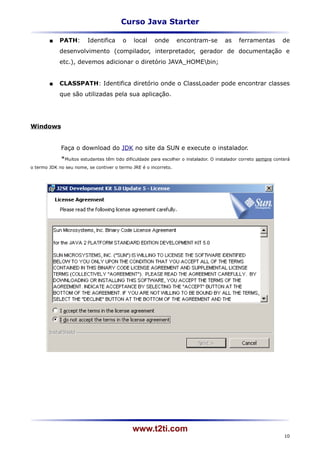 Curso Java Starter

           PATH:        Identifica      o    local    onde       encontram-se         as     ferramentas          de
            desenvolvimento (compilador, interpretador, gerador de documentação e
            etc.), devemos adicionar o diretório JAVA_HOMEbin;


           CLASSPATH: Identifica diretório onde o ClassLoader pode encontrar classes
            que são utilizadas pela sua aplicação.




Windows


             Faça o download do JDK no site da SUN e execute o instalador.
             *Muitos estudantes têm tido dificuldade para escolher o instalador. O instalador correto   sempre conterá
o termo JDK no seu nome, se contiver o termo JRE é o incorreto.




                                             www.t2ti.com
                                                                                                                   10
 