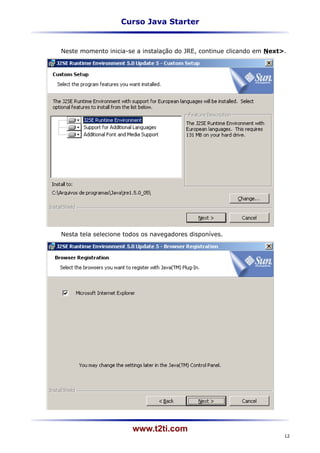Curso Java Starter


Neste momento inicia-se a instalação do JRE, continue clicando em Next>.




Nesta tela selecione todos os navegadores disponíves.




                       www.t2ti.com
                                                                       12
 