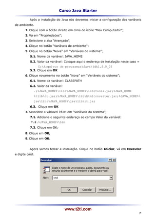 Curso Java Starter

          Após a instalação do Java nós devemos iniciar a configuração das variáveis
de ambiente.
       1. Clique com o botão direito em cima do ícone “Meu Computador”;
       2. Vá em “Propriedades”;
       3. Selecione a aba “Avançado”;
       4. Clique no botão “Variáveis de ambiente”;
       5. Clique no botão “Nova” em “Variáveis do sistema”;
          5.1. Nome da variável: JAVA_HOME
          5.2. Valor da variável: Coloque aqui o endereço de instalação neste caso =
               C:Arquivos de programasJavajdk1.5.0_05
          5.3. Clique em OK
       6. Clique novamente no botão “Nova” em “Variáveis do sistema”;
          6.1. Nome da variável: CLASSPATH
          6.2. Valor da variável:
            .;%JAVA_HOME%lib;%JAVA_HOME%libtools.jar;%JAVA_HOME
            %libdt.jar;%JAVA_HOME%libhtmlconverter.jar;%JAVA_HOME%
            jrelib;%JAVA_HOME%jrelibrt.jar
          6.3. Clique em OK
       7. Selecione a váriavel PATH em “Variáveis do sistema”;
          7.1. Adicione o seguinte endereço ao campo Valor da variável:
          7.2.%JAVA_HOME%bin
          7.3. Clique em OK;
       8. Clique em OK;
       9. Clique em OK.


          Agora vamos testar a instalação. Clique no botão Iniciar, vá em Executar
e digite cmd.




                                    www.t2ti.com
                                                                                   14
 