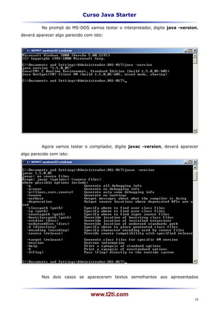Curso Java Starter

          No prompt do MS-DOS vamos testar o interpretador, digite java -version,
deverá aparecer algo parecido com isto:




          Agora vamos testar o compilador, digite javac -version, deverá aparecer
algo parecido com isto:




          Nos dois casos se apareceram textos semelhantes aos apresentados



                                 www.t2ti.com
                                                                               15
 