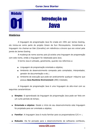 Curso Java Starter


  Módulo


 01
                                      Introdução ao
                                              Java
Histórico


          A linguagem de programação Java foi criada em 1991 por James Gosling,
ela iniciou-se como parte do projeto Green da Sun Microsystems. Inicialmente a
linguagem iria chamar-se Oak (Carvalho) em referência a árvore que era visível pela
janela de James Gosling.
          A mudança de nome ocorreu pois já existia uma linguagem de programação
com este nome, então a linguagem foi rebatizada para Java.
          O termo Java é utilizado, geralmente, quando nos referimos a:


             Linguagem de programação orientada a objetos;
             Ambiente de desenvolvimento composto pelo compilador, interpretador,
              gerador de documentação e etc.;
             Ambiente de execução que pode ser praticamente qualquer máquina que
              possua Java Runtime Environment (JRE) instalado;


          A linguagem de programação Java é uma linguagem de alto-nível com as
seguintes características:


      Simples: O aprendizado da linguagem de programação Java pode ser feito em
       um curto período de tempo;


      Orientada a objetos: Desde o início do seu desenvolvimento esta linguagem
       foi projetada para ser orientada a objetos;


      Familiar: A linguagem Java é muito familiar para os programadores C/C++ ;


      Robusta: Ela foi pensada para o desenvolvimento de softwares confiáveis,

                                   www.t2ti.com
                                                                                   3
 