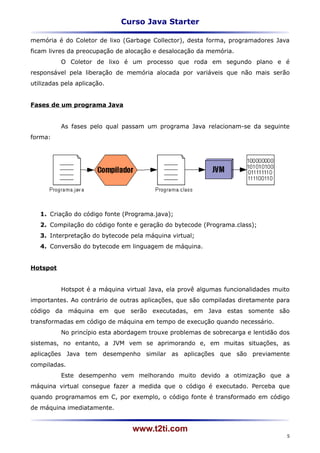 Curso Java Starter

memória é do Coletor de lixo (Garbage Collector), desta forma, programadores Java
ficam livres da preocupação de alocação e desalocação da memória.
          O Coletor de lixo é um processo que roda em segundo plano e é
responsável pela liberação de memória alocada por variáveis que não mais serão
utilizadas pela aplicação.


Fases de um programa Java


          As fases pelo qual passam um programa Java relacionam-se da seguinte
forma:




   1. Criação do código fonte (Programa.java);
   2. Compilação do código fonte e geração do bytecode (Programa.class);
   3. Interpretação do bytecode pela máquina virtual;
   4. Conversão do bytecode em linguagem de máquina.


Hotspot


          Hotspot é a máquina virtual Java, ela provê algumas funcionalidades muito
importantes. Ao contrário de outras aplicações, que são compiladas diretamente para
código da máquina em que serão executadas, em Java estas somente são
transformadas em código de máquina em tempo de execução quando necessário.
          No princípio esta abordagem trouxe problemas de sobrecarga e lentidão dos
sistemas, no entanto, a JVM vem se aprimorando e, em muitas situações, as
aplicações Java tem desempenho similar as aplicações que são previamente
compiladas.
          Este desempenho vem melhorando muito devido a otimização que a
máquina virtual consegue fazer a medida que o código é executado. Perceba que
quando programamos em C, por exemplo, o código fonte é transformado em código
de máquina imediatamente.


                                www.t2ti.com
                                                                                  5
 