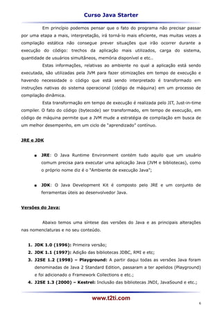 Curso Java Starter

          Em princípio podemos pensar que o fato do programa não precisar passar
por uma etapa a mais, interpretação, irá torná-lo mais eficiente, mas muitas vezes a
compilação estática não consegue prever situações que irão ocorrer durante a
execução do código: trechos da aplicação mais utilizados, carga do sistema,
quantidade de usuários simultâneos, memória disponível e etc..
          Estas informações, relativas ao ambiente no qual a aplicação está sendo
executada, são utilizadas pela JVM para fazer otimizações em tempo de execução e
havendo necessidade o código que está sendo interpretado é transformado em
instruções nativas do sistema operacional (código de máquina) em um processo de
compilação dinâmica.
          Esta transformação em tempo de execução é realizada pelo JIT, Just-in-time
compiler. O fato do código (bytecode) ser transformado, em tempo de execução, em
código de máquina permite que a JVM mude a estratégia de compilação em busca de
um melhor desempenho, em um ciclo de “aprendizado” contínuo.


JRE e JDK


         JRE: O Java Runtime Environment contém tudo aquilo que um usuário
          comum precisa para executar uma aplicação Java (JVM e bibliotecas), como
          o próprio nome diz é o “Ambiente de execução Java”;


         JDK: O Java Development Kit é composto pelo JRE e um conjunto de
          ferramentas úteis ao desenvolvedor Java.


Versões do Java:


          Abaixo temos uma síntese das versões do Java e as principais alterações
nas nomenclaturas e no seu conteúdo.


   1. JDK 1.0 (1996): Primeira versão;
   2. JDK 1.1 (1997): Adição das bibliotecas JDBC, RMI e etc;
   3. J2SE 1.2 (1998) – Playground: A partir daqui todas as versões Java foram
      denominadas de Java 2 Standard Edition, passaram a ter apelidos (Playground)
      e foi adicionado o Framework Collections e etc.;
   4. J2SE 1.3 (2000) – Kestrel: Inclusão das bibliotecas JNDI, JavaSound e etc.;


                                 www.t2ti.com
                                                                                    6
 