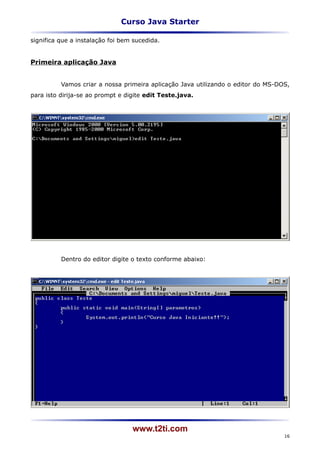 Curso Java Starter

significa que a instalação foi bem sucedida.


Primeira aplicação Java


          Vamos criar a nossa primeira aplicação Java utilizando o editor do MS-DOS,
para isto dirija-se ao prompt e digite edit Teste.java.




          Dentro do editor digite o texto conforme abaixo:




                                  www.t2ti.com
                                                                                  16
 