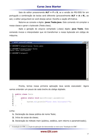 Curso Java Starter

             Saia do editor pressionando ALT + F e X, se a versão do MS-DOS for em
português a combinação de teclas será diferente (provavelmente ALT + A e R), ao
sair, o editor perguntará se você deseja salvar. Escolha a opção afirmativa.
             Retorne ao console e digite: javac Teste.java. Este comando irá compilar a
nossa classe e gerar o bytecode (Teste.class).
             Após a geração do arquivo compilado (.class) digite: java Teste. Este
comando invoca o interpretador que irá transformar o nosso bytecode em código de
máquina.




             Pronto, temos nossa primeira aplicação Java sendo executada1. Agora
vamos entender um pouco de cada trecho do código digitado.

    1. public class Teste
    2. {
    3.       public static void main(String[] parametros)
    4.       {
    5.             System.out.println("Curso Java Iniciante!!");
    6.       }
    7. }


Linha:
    1. Declaração da classe pública de nome Teste;
    2. Início do corpo da classe;
    3. Declaração do método main (público, estático, sem retorno e parametrizado);


1 A instalação do JDK e a criação da aplicação são demonstradas no mini-curso “Instalação do JDK”


                                            www.t2ti.com
                                                                                                    17
 