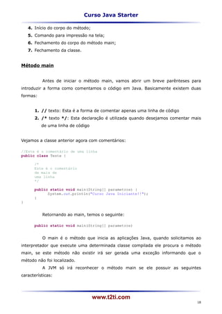 Curso Java Starter

    4. Início do corpo do método;
    5. Comando para impressão na tela;
    6. Fechamento do corpo do método main;
    7. Fechamento da classe.


Método main


          Antes de iniciar o método main, vamos abrir um breve parênteses para
introduzir a forma como comentamos o código em Java. Basicamente existem duas
formas:


       1. // texto: Esta é a forma de comentar apenas uma linha de código
       2. /* texto */: Esta declaração é utilizada quando desejamos comentar mais
          de uma linha de código


Vejamos a classe anterior agora com comentários:

//Este é o comentário de uma linha
public class Teste {

       /*
       Este é o comentário
       de mais de
       uma linha
       */

       public static void main(String[] parametros) {
             System.out.println("Curso Java Iniciante!!");
       }
}


          Retornando ao main, temos o seguinte:

       public static void main(String[] parametros)


          O main é o método que inicia as aplicações Java, quando solicitamos ao
interpretador que execute uma determinada classe compilada ele procura o método
main, se este método não existir irá ser gerada uma exceção informando que o
método não foi localizado.
          A JVM só irá reconhecer o método main se ele possuir as seguintes
características:




                                    www.t2ti.com
                                                                               18
 