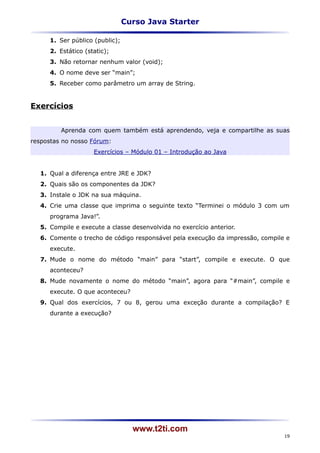 Curso Java Starter

     1. Ser público (public);
     2. Estático (static);
     3. Não retornar nenhum valor (void);
     4. O nome deve ser “main”;
     5. Receber como parâmetro um array de String.


Exercícios


         Aprenda com quem também está aprendendo, veja e compartilhe as suas
respostas no nosso Fórum:
                    Exercícios – Módulo 01 – Introdução ao Java


  1. Qual a diferença entre JRE e JDK?
  2. Quais são os componentes da JDK?
  3. Instale o JDK na sua máquina.
  4. Crie uma classe que imprima o seguinte texto “Terminei o módulo 3 com um
     programa Java!”.
  5. Compile e execute a classe desenvolvida no exercício anterior.
  6. Comente o trecho de código responsável pela execução da impressão, compile e
     execute.
  7. Mude o nome do método “main” para “start”, compile e execute. O que
     aconteceu?
  8. Mude novamente o nome do método “main”, agora para “#main”, compile e
     execute. O que aconteceu?
  9. Qual dos exercícios, 7 ou 8, gerou uma exceção durante a compilação? E
     durante a execução?




                                  www.t2ti.com
                                                                               19
 