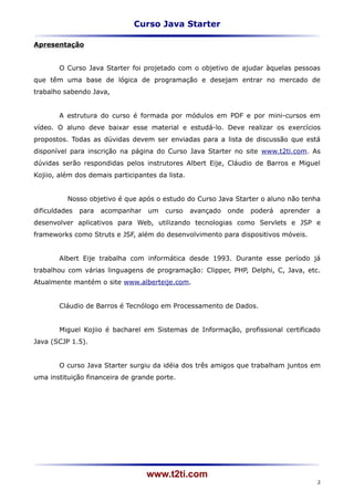 Curso Java Starter

Apresentação


       O Curso Java Starter foi projetado com o objetivo de ajudar àquelas pessoas
que têm uma base de lógica de programação e desejam entrar no mercado de
trabalho sabendo Java,


       A estrutura do curso é formada por módulos em PDF e por mini-cursos em
vídeo. O aluno deve baixar esse material e estudá-lo. Deve realizar os exercícios
propostos. Todas as dúvidas devem ser enviadas para a lista de discussão que está
disponível para inscrição na página do Curso Java Starter no site www.t2ti.com. As
dúvidas serão respondidas pelos instrutores Albert Eije, Cláudio de Barros e Miguel
Kojiio, além dos demais participantes da lista.


          Nosso objetivo é que após o estudo do Curso Java Starter o aluno não tenha
dificuldades   para   acompanhar   um   curso     avançado   onde   poderá   aprender   a
desenvolver aplicativos para Web, utilizando tecnologias como Servlets e JSP e
frameworks como Struts e JSF, além do desenvolvimento para dispositivos móveis.


       Albert Eije trabalha com informática desde 1993. Durante esse período já
trabalhou com várias linguagens de programação: Clipper, PHP, Delphi, C, Java, etc.
Atualmente mantém o site www.alberteije.com.


       Cláudio de Barros é Tecnólogo em Processamento de Dados.


       Miguel Kojiio é bacharel em Sistemas de Informação, profissional certificado
Java (SCJP 1.5).


       O curso Java Starter surgiu da idéia dos três amigos que trabalham juntos em
uma instituição financeira de grande porte.




                                   www.t2ti.com
                                                                                        2
 