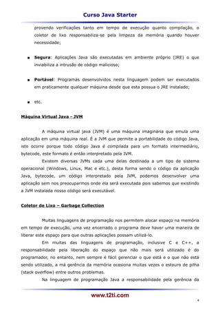 Curso Java Starter

       provendo verificações tanto em tempo de execução quanto compilação, o
       coletor de lixo responsabiliza-se pela limpeza da memória quando houver
       necessidade;


      Segura: Aplicações Java são executadas em ambiente próprio (JRE) o que
       inviabiliza a intrusão de código malicioso;


      Portável: Programas desenvolvidos nesta linguagem podem ser executados
       em praticamente qualquer máquina desde que esta possua o JRE instalado;


      etc.


Máquina Virtual Java - JVM


              A máquina virtual java (JVM) é uma máquina imaginária que emula uma
aplicação em uma máquina real. É a JVM que permite a portabilidade do código Java,
isto ocorre porque todo código Java é compilada para um formato intermediário,
bytecode, este formato é então interpretado pela JVM.
              Existem diversas JVMs cada uma delas destinada a um tipo de sistema
operacional (Windows, Linux, Mac e etc.), desta forma sendo o código da aplicação
Java, bytecode, um código interpretado pela JVM, podemos desenvolver uma
aplicação sem nos preocuparmos onde ela será executada pois sabemos que existindo
a JVM instalada nosso código será executável.


Coletor de Lixo – Garbage Collection


              Muitas linguagens de programação nos permitem alocar espaço na memória
em tempo de execução, uma vez encerrado o programa deve haver uma maneira de
liberar este espaço para que outras aplicações possam utilizá-lo.
              Em muitas das linguagens de programação, inclusive C e C++, a
responsabilidade pela liberação do espaço que não mais será utilizado é do
programador, no entanto, nem sempre é fácil gerenciar o que está e o que não está
sendo utilizado, a má gerência da memória ocasiona muitas vezes o estouro de pilha
(stack overflow) entre outros problemas.
              Na linguagem de programação Java a responsabilidade pela gerência da


                                   www.t2ti.com
                                                                                   4
 