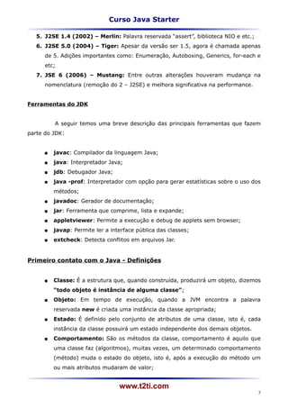 Curso Java Starter

   5. J2SE 1.4 (2002) – Merlin: Palavra reservada “assert”, biblioteca NIO e etc.;
   6. J2SE 5.0 (2004) – Tiger: Apesar da versão ser 1.5, agora é chamada apenas
      de 5. Adições importantes como: Enumeração, Autoboxing, Generics, for-each e
      etc;
   7. JSE 6 (2006) – Mustang: Entre outras alterações houveram mudança na
      nomenclatura (remoção do 2 – J2SE) e melhora significativa na performance.


Ferramentas do JDK


          A seguir temos uma breve descrição das principais ferramentas que fazem
parte do JDK:


         javac: Compilador da linguagem Java;
         java: Interpretador Java;
         jdb: Debugador Java;
         java -prof: Interpretador com opção para gerar estatísticas sobre o uso dos
          métodos;
         javadoc: Gerador de documentação;
         jar: Ferramenta que comprime, lista e expande;
         appletviewer: Permite a execução e debug de applets sem browser;
         javap: Permite ler a interface pública das classes;
         extcheck: Detecta conflitos em arquivos Jar.


Primeiro contato com o Java - Definições


         Classe: É a estrutura que, quando construída, produzirá um objeto, dizemos
          “todo objeto é instância de alguma classe”;
         Objeto: Em tempo de execução, quando a JVM encontra a palavra
          reservada new é criada uma instância da classe apropriada;
         Estado: É definido pelo conjunto de atributos de uma classe, isto é, cada
          instância da classe possuirá um estado independente dos demais objetos.
         Comportamento: São os métodos da classe, comportamento é aquilo que
          uma classe faz (algoritmos), muitas vezes, um determinado comportamento
          (método) muda o estado do objeto, isto é, após a execução do método um
          ou mais atributos mudaram de valor;


                                  www.t2ti.com
                                                                                     7
 